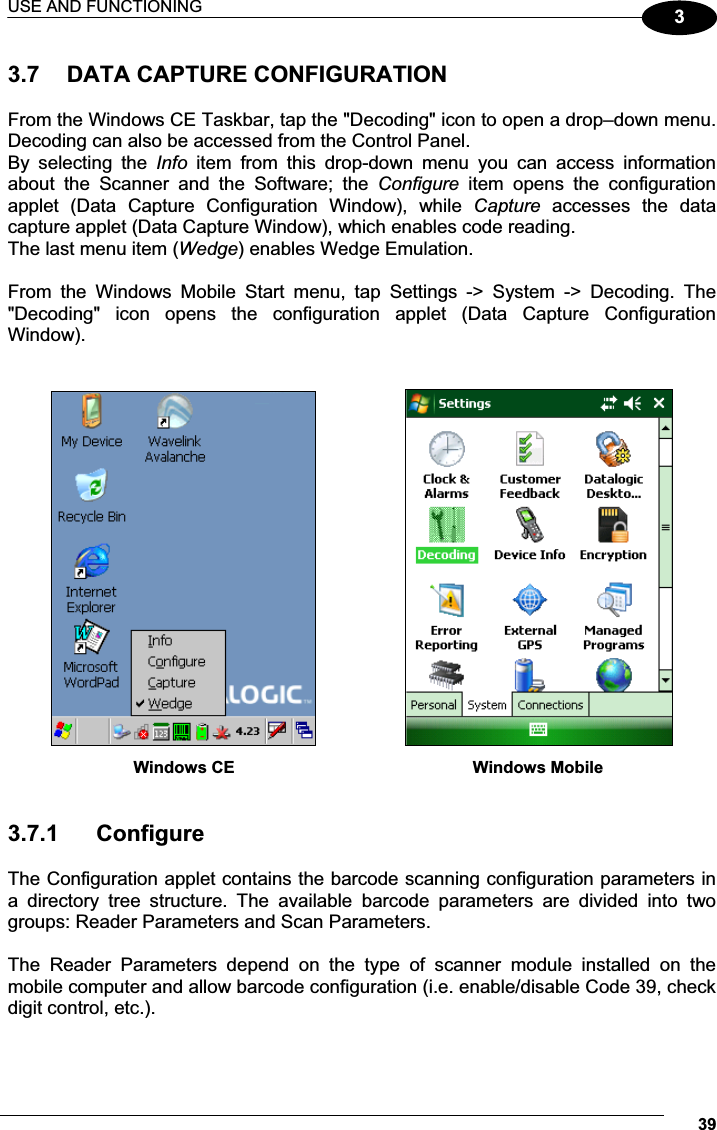 USE AND FUNCTIONING 393 3.7  DATA CAPTURE CONFIGURATION  From the Windows CE Taskbar, tap the &quot;Decoding&quot; icon to open a drop–down menu. Decoding can also be accessed from the Control Panel. By  selecting  the  Info item  from  this  drop-down  menu  you  can  access  information about  the  Scanner  and  the  Software;  the  Configure  item  opens  the  configuration applet  (Data  Capture  Configuration  Window),  while  Capture  accesses  the  data capture applet (Data Capture Window), which enables code reading. The last menu item (Wedge) enables Wedge Emulation.  From  the  Windows  Mobile  Start  menu,  tap  Settings  -&gt;  System  -&gt;  Decoding.  The &quot;Decoding&quot;  icon  opens  the  configuration  applet  (Data  Capture  Configuration Window).                        Windows CE           Windows Mobile   3.7.1  Configure  The Configuration applet contains the barcode scanning configuration parameters in a  directory  tree  structure.  The  available  barcode  parameters  are  divided  into  two groups: Reader Parameters and Scan Parameters.  The  Reader  Parameters  depend  on  the  type  of  scanner  module  installed  on  the mobile computer and allow barcode configuration (i.e. enable/disable Code 39, check digit control, etc.).  