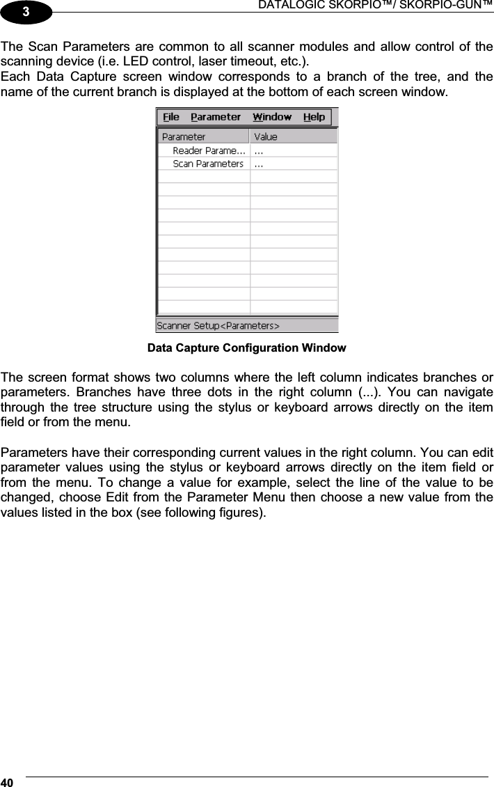  DATALOGIC SKORPIO™/ SKORPIO-GUN™ 403The Scan Parameters are common to all scanner modules and allow control of the scanning device (i.e. LED control, laser timeout, etc.). Each  Data  Capture  screen  window  corresponds  to  a  branch  of  the  tree,  and  the name of the current branch is displayed at the bottom of each screen window.  Data Capture Configuration Window  The screen format shows two columns where the left column indicates branches or parameters.  Branches  have  three  dots  in  the  right  column  (...).  You  can  navigate through  the  tree  structure  using  the  stylus  or  keyboard  arrows  directly  on  the  item field or from the menu.  Parameters have their corresponding current values in the right column. You can edit parameter  values  using  the  stylus  or  keyboard  arrows  directly  on  the  item  field  or from  the  menu.  To  change  a  value  for  example,  select  the  line  of  the  value  to  be changed, choose Edit from the Parameter Menu then choose a new value from the values listed in the box (see following figures).  