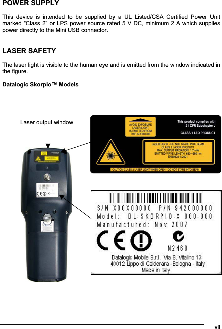  vii POWER SUPPLY  This  device  is  intended  to  be  supplied  by  a  UL  Listed/CSA  Certified  Power  Unit marked &quot;Class 2&quot; or LPS power source rated 5 V DC, minimum 2 A which supplies power directly to the Mini USB connector.   LASER SAFETY  The laser light is visible to the human eye and is emitted from the window indicated in the figure.  Datalogic Skorpio™ Models            Laser output window 