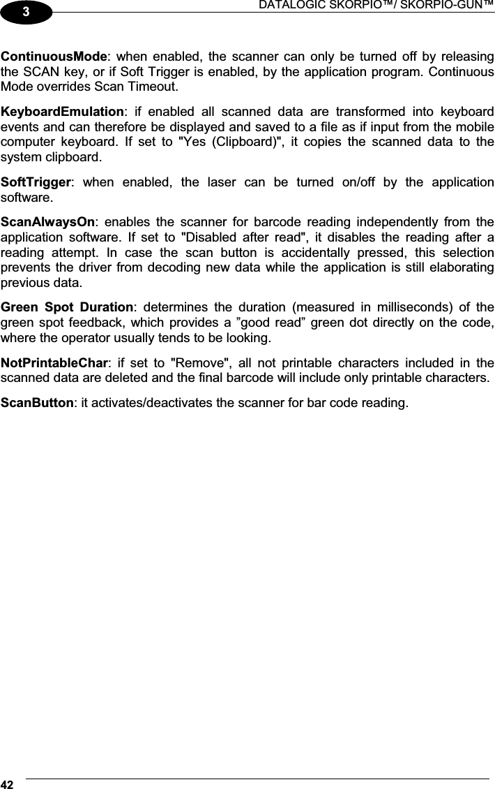  DATALOGIC SKORPIO™/ SKORPIO-GUN™ 423 ContinuousMode:  when enabled,  the scanner  can  only  be turned  off  by releasing the SCAN key, or if Soft Trigger is enabled, by the application program. Continuous Mode overrides Scan Timeout.  KeyboardEmulation:  if  enabled  all  scanned  data  are  transformed  into  keyboard events and can therefore be displayed and saved to a file as if input from the mobile computer  keyboard.  If  set  to  &quot;Yes  (Clipboard)&quot;,  it  copies  the  scanned  data  to  the system clipboard.  SoftTrigger:  when  enabled,  the  laser  can  be  turned  on/off  by  the  application software.  ScanAlwaysOn:  enables  the  scanner  for  barcode  reading  independently  from  the application  software.  If  set  to  &quot;Disabled  after  read&quot;,  it  disables  the  reading  after  a reading  attempt.  In  case  the  scan  button  is  accidentally  pressed,  this  selection prevents the driver from decoding new data  while the application is still elaborating previous data.  Green  Spot  Duration:  determines  the  duration  (measured  in  milliseconds)  of  the green spot feedback, which provides a ”good read” green dot directly on the code, where the operator usually tends to be looking.  NotPrintableChar:  if  set  to  &quot;Remove&quot;,  all  not  printable  characters  included  in  the scanned data are deleted and the final barcode will include only printable characters.  ScanButton: it activates/deactivates the scanner for bar code reading. 