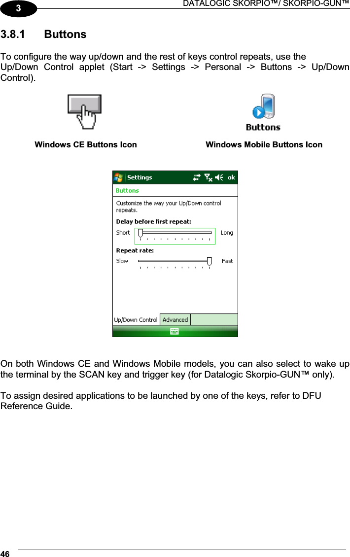  DATALOGIC SKORPIO™/ SKORPIO-GUN™ 4633.8.1  Buttons  To configure the way up/down and the rest of keys control repeats, use the Up/Down  Control  applet  (Start  -&gt;  Settings  -&gt;  Personal  -&gt;  Buttons  -&gt;  Up/Down Control).    Windows CE Buttons Icon  Windows Mobile Buttons Icon      On both Windows CE and Windows Mobile models, you can also select to wake up the terminal by the SCAN key and trigger key (for Datalogic Skorpio-GUN™ only).  To assign desired applications to be launched by one of the keys, refer to DFU Reference Guide.    