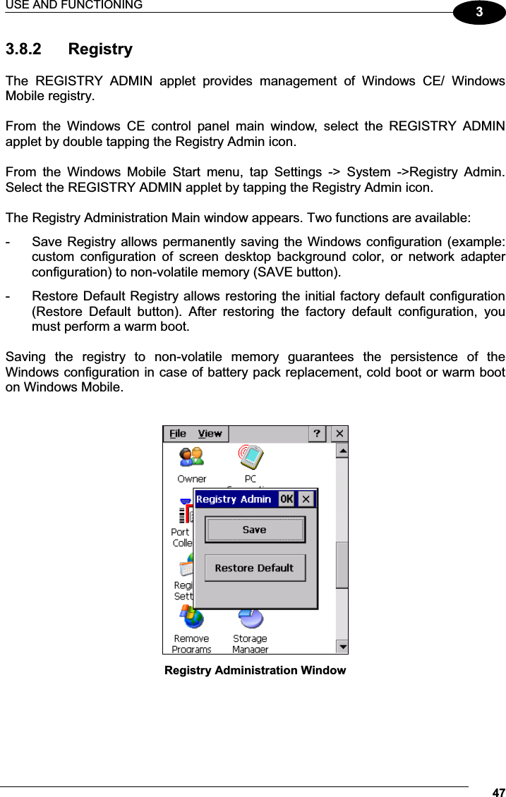 USE AND FUNCTIONING 4733.8.2  Registry  The  REGISTRY  ADMIN  applet  provides  management  of  Windows  CE/  Windows Mobile registry.  From  the  Windows  CE  control  panel  main  window,  select  the  REGISTRY  ADMIN applet by double tapping the Registry Admin icon.  From  the  Windows  Mobile  Start  menu,  tap  Settings  -&gt;  System  -&gt;Registry  Admin. Select the REGISTRY ADMIN applet by tapping the Registry Admin icon.  The Registry Administration Main window appears. Two functions are available: -  Save Registry allows permanently saving the Windows configuration (example: custom  configuration  of  screen  desktop  background  color,  or  network  adapter configuration) to non-volatile memory (SAVE button). -  Restore Default Registry allows restoring the initial factory default configuration (Restore  Default  button).  After  restoring  the  factory  default  configuration,  you must perform a warm boot.  Saving  the  registry  to  non-volatile  memory  guarantees  the  persistence  of  the Windows configuration in case of battery pack replacement, cold boot or warm boot on Windows Mobile.    Registry Administration Window  