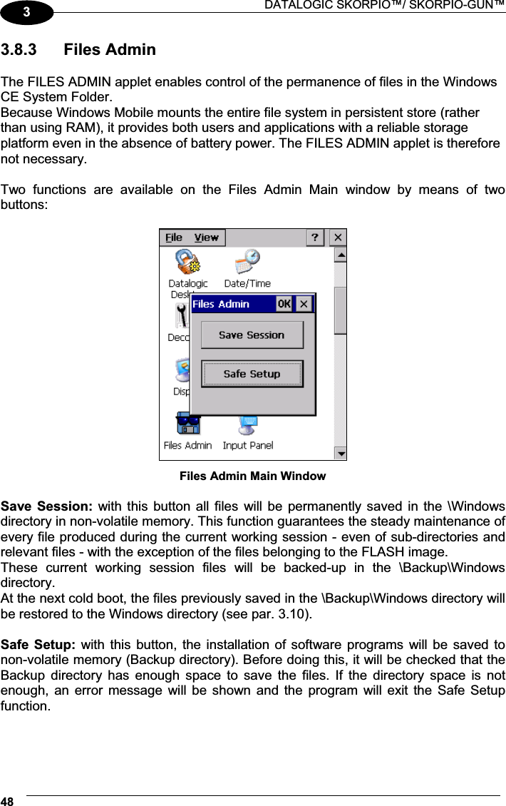  DATALOGIC SKORPIO™/ SKORPIO-GUN™ 4833.8.3  Files Admin  The FILES ADMIN applet enables control of the permanence of files in the Windows CE System Folder. Because Windows Mobile mounts the entire file system in persistent store (rather than using RAM), it provides both users and applications with a reliable storage platform even in the absence of battery power. The FILES ADMIN applet is therefore not necessary.  Two  functions  are  available  on  the  Files  Admin  Main  window  by  means  of  two buttons:   Files Admin Main Window  Save  Session: with this button all files  will be permanently saved in the \Windows directory in non-volatile memory. This function guarantees the steady maintenance of every file produced during the current working session - even of sub-directories and relevant files - with the exception of the files belonging to the FLASH image. These  current  working  session  files  will  be  backed-up  in  the  \Backup\Windows directory. At the next cold boot, the files previously saved in the \Backup\Windows directory will be restored to the Windows directory (see par. 3.10). Safe  Setup:  with this button, the installation of software programs will be saved to non-volatile memory (Backup directory). Before doing this, it will be checked that the Backup  directory  has  enough  space  to  save  the  files.  If  the  directory  space  is  not enough, an  error  message  will be shown  and  the program  will exit  the  Safe Setup function. 