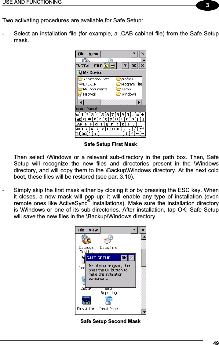 USE AND FUNCTIONING 493Two activating procedures are available for Safe Setup:  -  Select an installation file (for example, a .CAB cabinet file) from the Safe Setup mask.   Safe Setup First Mask  Then  select  \Windows  or  a  relevant  sub-directory  in  the  path  box.  Then,  Safe Setup  will  recognize  the  new  files  and  directories  present  in  the  \Windows directory, and will copy them to the \Backup\Windows directory. At the next cold boot, these files will be restored (see par. 3.10).  -  Simply skip the first mask either by closing it or by pressing the ESC key. When it  closes,  a  new  mask  will  pop  up:  it  will  enable  any  type  of  installation  (even remote ones like ActiveSync® installations). Make sure the installation directory is \Windows or one of its sub-directories. After installation, tap OK: Safe Setup will save the new files in the \Backup\Windows directory.   Safe Setup Second Mask 