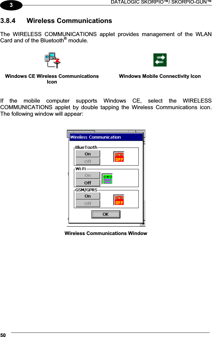  DATALOGIC SKORPIO™/ SKORPIO-GUN™ 5033.8.4  Wireless Communications  The  WIRELESS  COMMUNICATIONS  applet  provides  management  of  the  WLAN Card and of the Bluetooth® module.    Windows CE Wireless Communications IconWindows Mobile Connectivity Icon   If  the  mobile  computer  supports  Windows  CE,  select  the  WIRELESS COMMUNICATIONS  applet  by  double  tapping  the  Wireless  Communications  icon. The following window will appear:    Wireless Communications Window   