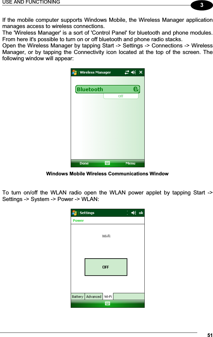 USE AND FUNCTIONING 513If the mobile computer supports Windows Mobile, the Wireless Manager application manages access to wireless connections. The &apos;Wireless Manager&apos; is a sort of &apos;Control Panel&apos; for bluetooth and phone modules. From here it&apos;s possible to turn on or off bluetooth and phone radio stacks. Open the Wireless Manager by tapping Start -&gt; Settings -&gt; Connections -&gt; Wireless Manager, or by tapping the Connectivity icon located at the top  of the screen. The following window will appear:   Windows Mobile Wireless Communications Window   To  turn  on/off  the  WLAN  radio  open  the  WLAN  power  applet  by  tapping  Start  -&gt; Settings -&gt; System -&gt; Power -&gt; WLAN:    