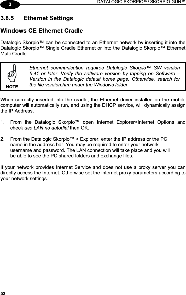  DATALOGIC SKORPIO™/ SKORPIO-GUN™ 5233.8.5  Ethernet Settings  Windows CE Ethernet Cradle  Datalogic Skorpio™ can be connected to an Ethernet network by inserting it into the Datalogic Skorpio™ Single Cradle Ethernet or into the Datalogic Skorpio™ Ethernet Multi Cradle.   NOTEEthernet  communication  requires  Datalogic  Skorpio™  SW  version 5.41  or  later.  Verify  the  software  version  by  tapping  on  Software  – Version  in  the  Datalogic  default  home  page.  Otherwise,  search  for the file version.htm under the Windows folder.  When  correctly  inserted  into  the  cradle,  the  Ethernet  driver  installed  on the  mobile computer will automatically run, and using the DHCP service, will dynamically assign the IP Address.  1.  From  the  Datalogic  Skorpio™  open  Internet  Explorer&gt;Internet  Options  and check use LAN no autodial then OK.  2.  From the Datalogic Skorpio™ &gt; Explorer, enter the IP address or the PC name in the address bar. You may be required to enter your network username and password. The LAN connection will take place and you will be able to see the PC shared folders and exchange files.  If your network provides Internet Service and does not use a proxy server you can directly access the Internet. Otherwise set the internet proxy parameters according to your network settings.  