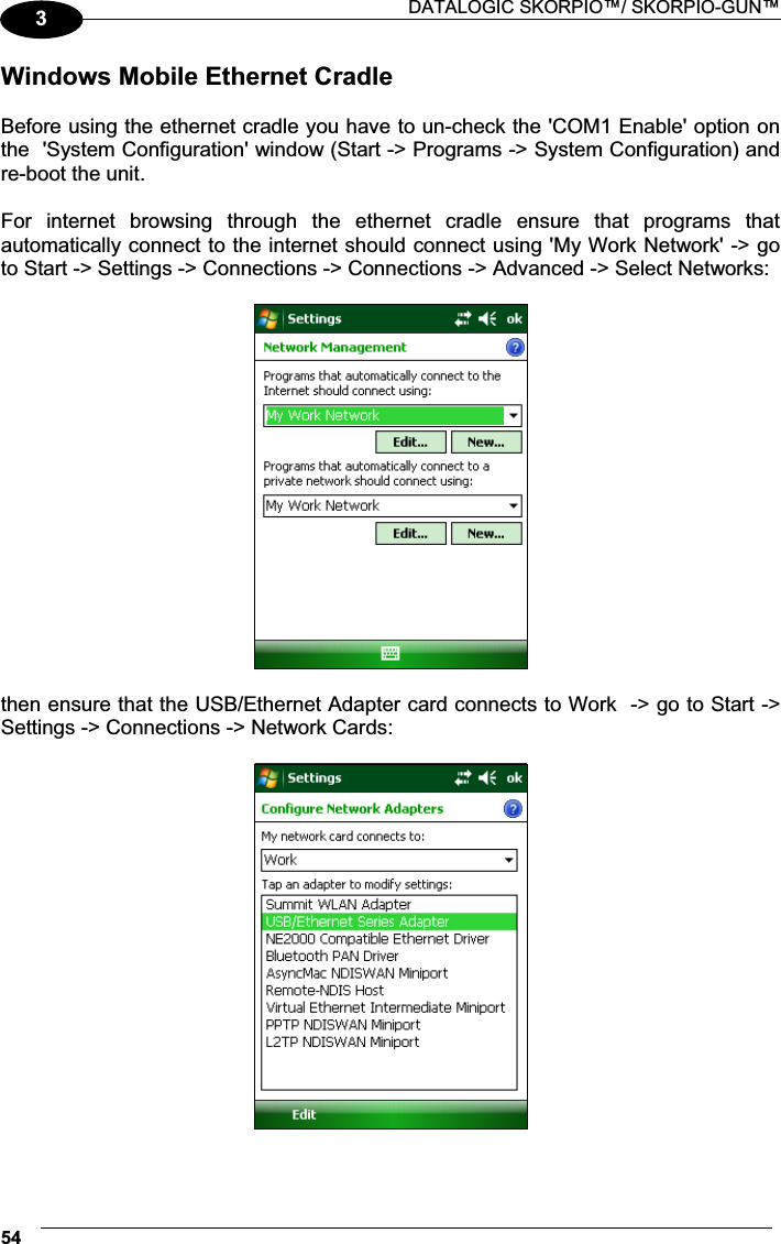  DATALOGIC SKORPIO™/ SKORPIO-GUN™ 543Windows Mobile Ethernet Cradle  Before using the ethernet cradle you have to un-check the &apos;COM1 Enable&apos; option on the  &apos;System Configuration&apos; window (Start -&gt; Programs -&gt; System Configuration) and re-boot the unit.  For  internet  browsing  through  the  ethernet  cradle  ensure  that  programs  that automatically connect to the internet should connect using &apos;My Work Network&apos; -&gt; go to Start -&gt; Settings -&gt; Connections -&gt; Connections -&gt; Advanced -&gt; Select Networks:    then ensure that the USB/Ethernet Adapter card connects to Work  -&gt; go to Start -&gt; Settings -&gt; Connections -&gt; Network Cards:    