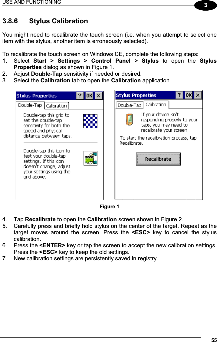 USE AND FUNCTIONING 5533.8.6  Stylus Calibration  You might need to recalibrate the touch screen (i.e. when you attempt to select one item with the stylus, another item is erroneously selected).  To recalibrate the touch screen on Windows CE, complete the following steps: 1.  Select  Start  &gt;  Settings  &gt;  Control  Panel  &gt;  Stylus  to  open  the  Stylus Properties dialog as shown in Figure 1. 2.  Adjust Double-Tap sensitivity if needed or desired. 3.  Select the Calibration tab to open the Calibration application.                   Figure 1  4.  Tap Recalibrate to open the Calibration screen shown in Figure 2. 5.  Carefully press and briefly hold stylus on the center of the target. Repeat as the target  moves  around  the  screen.  Press  the  &lt;ESC&gt;  key  to  cancel  the  stylus calibration.  6.  Press the &lt;ENTER&gt; key or tap the screen to accept the new calibration settings. Press the &lt;ESC&gt; key to keep the old settings. 7.  New calibration settings are persistently saved in registry.  