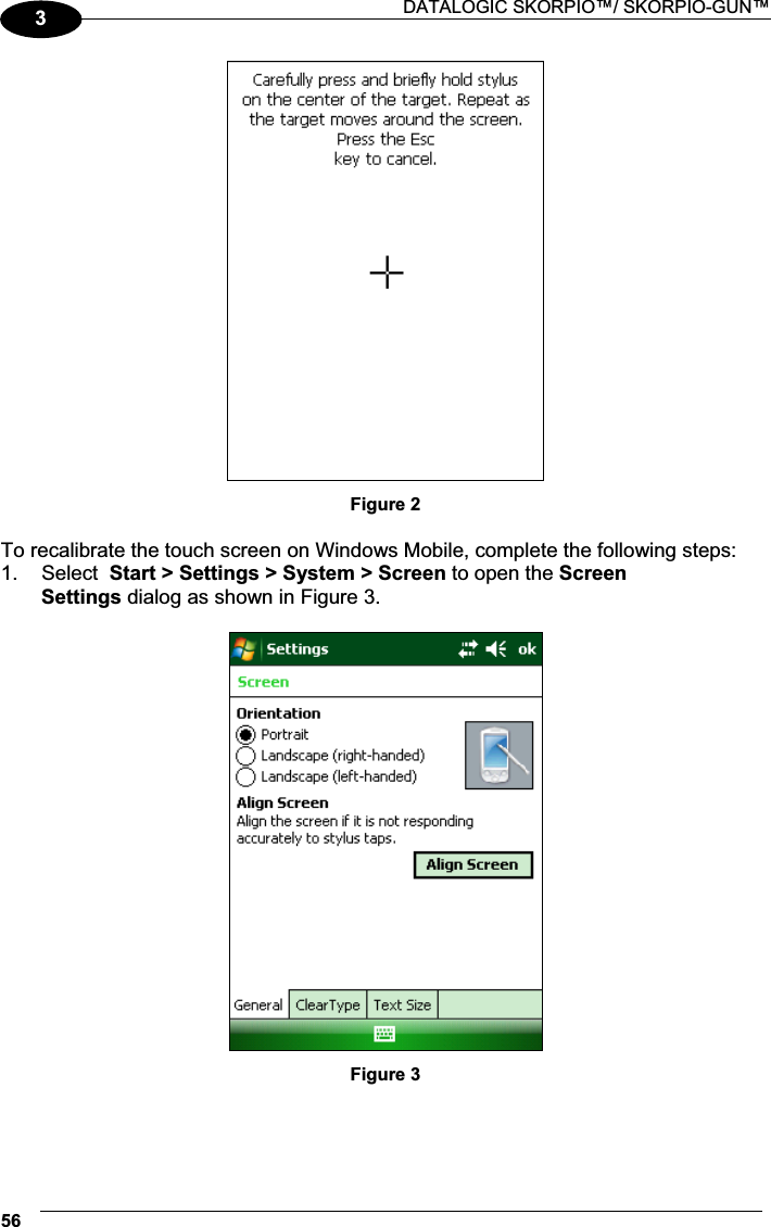  DATALOGIC SKORPIO™/ SKORPIO-GUN™ 563 Figure 2  To recalibrate the touch screen on Windows Mobile, complete the following steps: 1.  Select  Start &gt; Settings &gt; System &gt; Screen to open the Screen  Settings dialog as shown in Figure 3.   Figure 3  