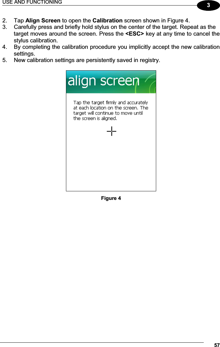 USE AND FUNCTIONING 5732.  Tap Align Screen to open the Calibration screen shown in Figure 4. 3.  Carefully press and briefly hold stylus on the center of the target. Repeat as the target moves around the screen. Press the &lt;ESC&gt; key at any time to cancel the stylus calibration. 4.  By completing the calibration procedure you implicitly accept the new calibration settings. 5.  New calibration settings are persistently saved in registry.   Figure 4  