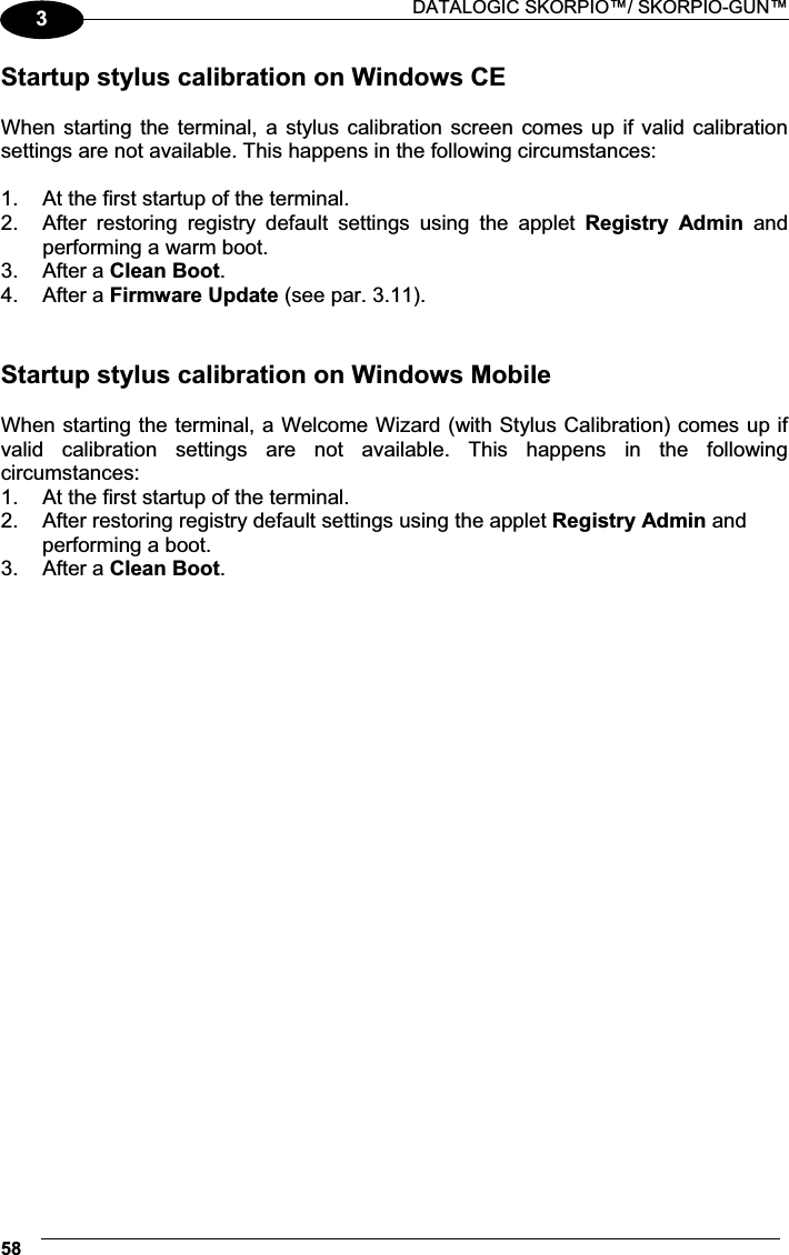  DATALOGIC SKORPIO™/ SKORPIO-GUN™ 583Startup stylus calibration on Windows CE  When starting the terminal, a stylus calibration screen comes up if valid calibration settings are not available. This happens in the following circumstances:  1.  At the first startup of the terminal. 2.  After  restoring  registry  default  settings  using  the  applet  Registry  Admin  and performing a warm boot. 3.  After a Clean Boot. 4.  After a Firmware Update (see par. 3.11).  Startup stylus calibration on Windows Mobile  When starting the terminal, a Welcome Wizard (with Stylus Calibration) comes up if valid  calibration  settings  are  not  available.  This  happens  in  the  following circumstances: 1.  At the first startup of the terminal. 2.  After restoring registry default settings using the applet Registry Admin and performing a boot. 3.  After a Clean Boot. 