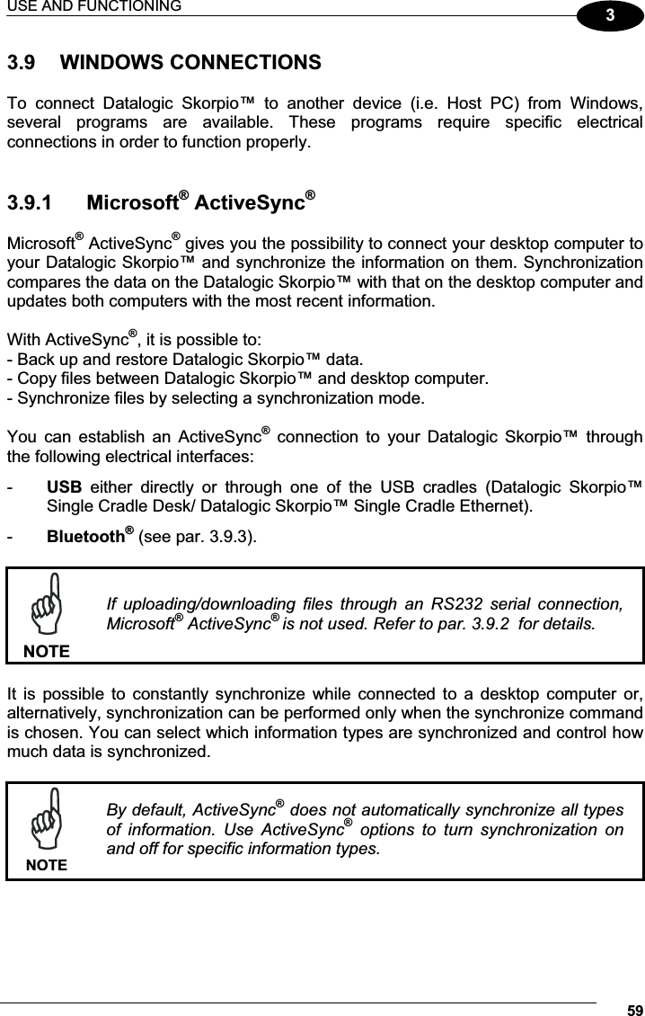 USE AND FUNCTIONING 5933.9  WINDOWS CONNECTIONS  To  connect  Datalogic  Skorpio™  to  another  device  (i.e.  Host  PC)  from  Windows, several  programs  are  available.  These  programs  require  specific  electrical connections in order to function properly.    3.9.1  Microsoft® ActiveSync® Microsoft® ActiveSync® gives you the possibility to connect your desktop computer to your Datalogic Skorpio™ and synchronize the information on them. Synchronization compares the data on the Datalogic Skorpio™ with that on the desktop computer and updates both computers with the most recent information.  With ActiveSync®, it is possible to: - Back up and restore Datalogic Skorpio™ data. - Copy files between Datalogic Skorpio™ and desktop computer. - Synchronize files by selecting a synchronization mode.  You  can  establish  an  ActiveSync®  connection  to  your  Datalogic  Skorpio™  through the following electrical interfaces: -  USB  either  directly  or  through  one  of  the  USB  cradles  (Datalogic  Skorpio™ Single Cradle Desk/ Datalogic Skorpio™ Single Cradle Ethernet). -  Bluetooth® (see par. 3.9.3).   NOTEIf  uploading/downloading  files  through  an  RS232  serial  connection, Microsoft® ActiveSync®is not used. Refer to par. 3.9.2  for details.  It  is  possible  to  constantly  synchronize  while connected  to  a  desktop  computer  or, alternatively, synchronization can be performed only when the synchronize command is chosen. You can select which information types are synchronized and control how much data is synchronized.   NOTEBy default, ActiveSync® does not automatically synchronize all types of  information.  Use  ActiveSync®  options  to  turn  synchronization  on and off for specific information types.  