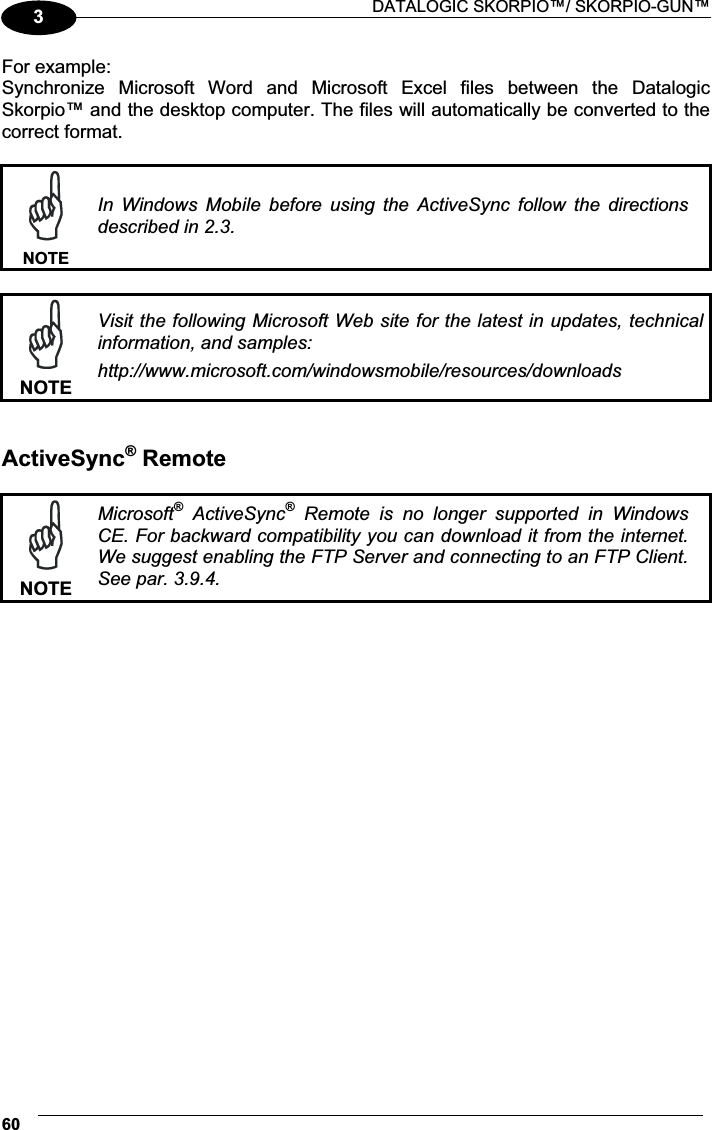  DATALOGIC SKORPIO™/ SKORPIO-GUN™ 603For example: Synchronize  Microsoft  Word  and  Microsoft  Excel  files  between  the  Datalogic Skorpio™ and the desktop computer. The files will automatically be converted to the correct format.   NOTEIn  Windows  Mobile  before  using  the  ActiveSync  follow  the  directions described in 2.3.   NOTEVisit the following Microsoft Web site for the latest in updates, technical information, and samples: http://www.microsoft.com/windowsmobile/resources/downloads  ActiveSync® Remote   NOTEMicrosoft®  ActiveSync®  Remote  is  no  longer  supported  in  Windows CE. For backward compatibility you can download it from the internet. We suggest enabling the FTP Server and connecting to an FTP Client. See par. 3.9.4.  
