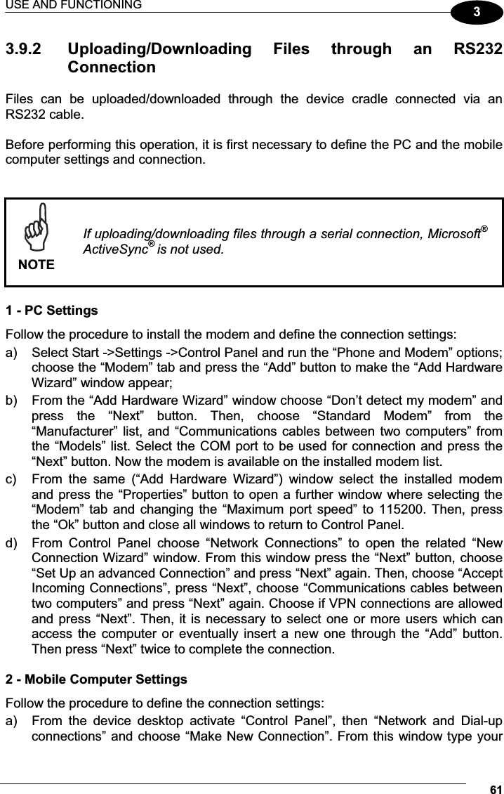 USE AND FUNCTIONING 6133.9.2  Uploading/Downloading  Files  through  an  RS232 Connection Files  can  be  uploaded/downloaded  through  the  device  cradle  connected  via  an RS232 cable.  Before performing this operation, it is first necessary to define the PC and the mobile computer settings and connection.    NOTEIf uploading/downloading files through a serial connection, Microsoft®ActiveSync®is not used.  1 - PC Settings Follow the procedure to install the modem and define the connection settings: a)  Select Start -&gt;Settings -&gt;Control Panel and run the “Phone and Modem” options; choose the “Modem” tab and press the “Add” button to make the “Add Hardware Wizard” window appear; b)  From the “Add Hardware Wizard” window choose “Don’t detect my modem” and press  the  “Next”  button.  Then,  choose  “Standard  Modem”  from  the “Manufacturer” list, and “Communications cables between two computers” from the “Models” list. Select the COM port to be used for connection and press the “Next” button. Now the modem is available on the installed modem list. c)  From  the  same  (“Add  Hardware  Wizard”)  window  select  the  installed  modem and press the “Properties” button to open a further window where selecting the “Modem” tab and changing the “Maximum port speed” to 115200. Then, press the “Ok” button and close all windows to return to Control Panel. d)  From  Control  Panel  choose  “Network  Connections”  to  open  the  related  “New Connection Wizard” window. From this window press the “Next” button, choose “Set Up an advanced Connection” and press “Next” again. Then, choose “Accept Incoming Connections”, press “Next”, choose “Communications cables between two computers” and press “Next” again. Choose if VPN connections are allowed and press “Next”. Then, it is necessary to select one or more users which can access the computer  or  eventually  insert  a  new one through  the “Add”  button. Then press “Next” twice to complete the connection.  2 - Mobile Computer Settings Follow the procedure to define the connection settings: a)  From  the  device  desktop  activate  “Control  Panel”,  then  “Network  and  Dial-up connections” and choose “Make New Connection”. From this window type your 