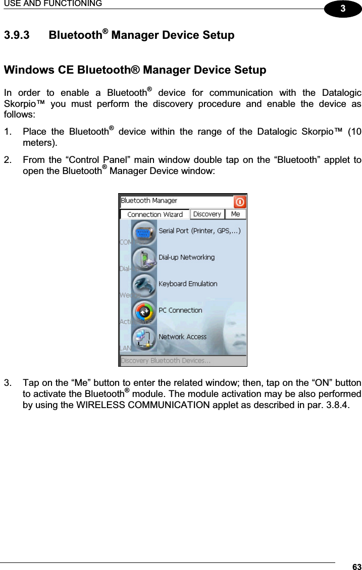 USE AND FUNCTIONING 6333.9.3  Bluetooth® Manager Device Setup   Windows CE Bluetooth® Manager Device Setup  In  order  to  enable  a  Bluetooth®  device  for  communication  with  the  Datalogic Skorpio™  you  must  perform  the  discovery  procedure  and  enable  the  device  as follows: 1.  Place  the  Bluetooth®  device  within  the  range  of  the  Datalogic  Skorpio™  (10 meters). 2.  From the “Control Panel”  main  window double tap on the “Bluetooth” applet to open the Bluetooth® Manager Device window:    3.  Tap on the “Me” button to enter the related window; then, tap on the “ON” button to activate the Bluetooth® module. The module activation may be also performed by using the WIRELESS COMMUNICATION applet as described in par. 3.8.4.  