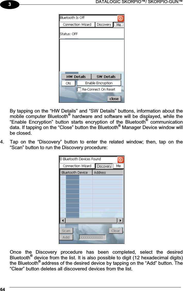  DATALOGIC SKORPIO™/ SKORPIO-GUN™ 643  By tapping on the “HW Details” and “SW Details” buttons, information about the mobile computer Bluetooth® hardware and software will be displayed, while the “Enable  Encryption”  button  starts  encryption  of  the  Bluetooth®  communication data. If tapping on the “Close” button the Bluetooth® Manager Device window will be closed. 4.  Tap  on  the  “Discovery”  button  to  enter  the  related  window;  then,  tap  on  the “Scan” button to run the Discovery procedure:    Once  the  Discovery  procedure  has  been  completed,  select  the  desired Bluetooth® device from the list. It is also possible to digit (12 hexadecimal digits) the Bluetooth® address of the desired device by tapping on the “Add” button. The “Clear” button deletes all discovered devices from the list. 