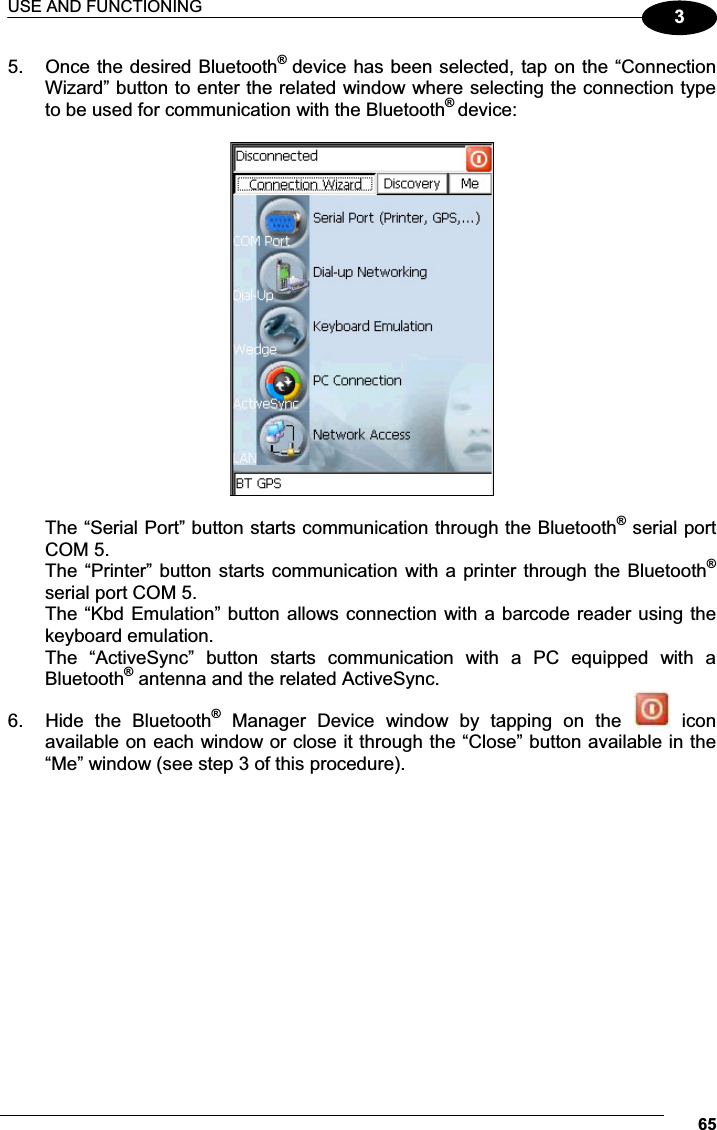 USE AND FUNCTIONING 6535.  Once the desired Bluetooth®  device has been selected, tap on the “Connection Wizard” button to enter the related window where selecting the connection type to be used for communication with the Bluetooth® device:    The “Serial Port” button starts communication through the Bluetooth® serial port COM 5. The “Printer” button starts communication with a printer through the Bluetooth® serial port COM 5. The “Kbd Emulation” button allows connection with a barcode reader using the keyboard emulation. The  “ActiveSync”  button  starts  communication  with  a  PC  equipped  with  a Bluetooth® antenna and the related ActiveSync. 6.  Hide  the  Bluetooth®  Manager  Device  window  by  tapping  on  the    icon available on each window or close it through the “Close” button available in the “Me” window (see step 3 of this procedure). 