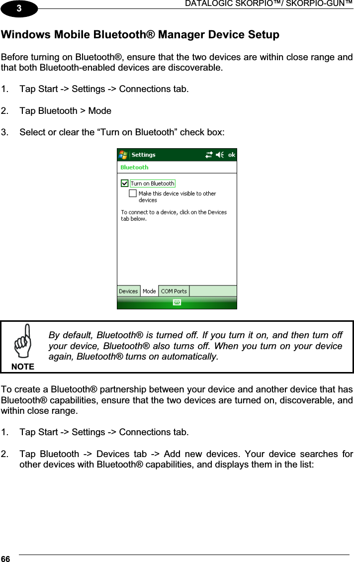  DATALOGIC SKORPIO™/ SKORPIO-GUN™ 663Windows Mobile Bluetooth® Manager Device Setup  Before turning on Bluetooth®, ensure that the two devices are within close range and that both Bluetooth-enabled devices are discoverable.  1.  Tap Start -&gt; Settings -&gt; Connections tab.   2.  Tap Bluetooth &gt; Mode   3.  Select or clear the “Turn on Bluetooth” check box:     NOTEBy default, Bluetooth® is turned off. If you turn it on, and then turn off your device, Bluetooth® also turns off.  When you turn on  your device again, Bluetooth® turns on automatically.  To create a Bluetooth® partnership between your device and another device that has Bluetooth® capabilities, ensure that the two devices are turned on, discoverable, and within close range.  1.  Tap Start -&gt; Settings -&gt; Connections tab.   2.  Tap  Bluetooth  -&gt;  Devices  tab  -&gt;  Add  new  devices.  Your  device  searches  for other devices with Bluetooth® capabilities, and displays them in the list:  