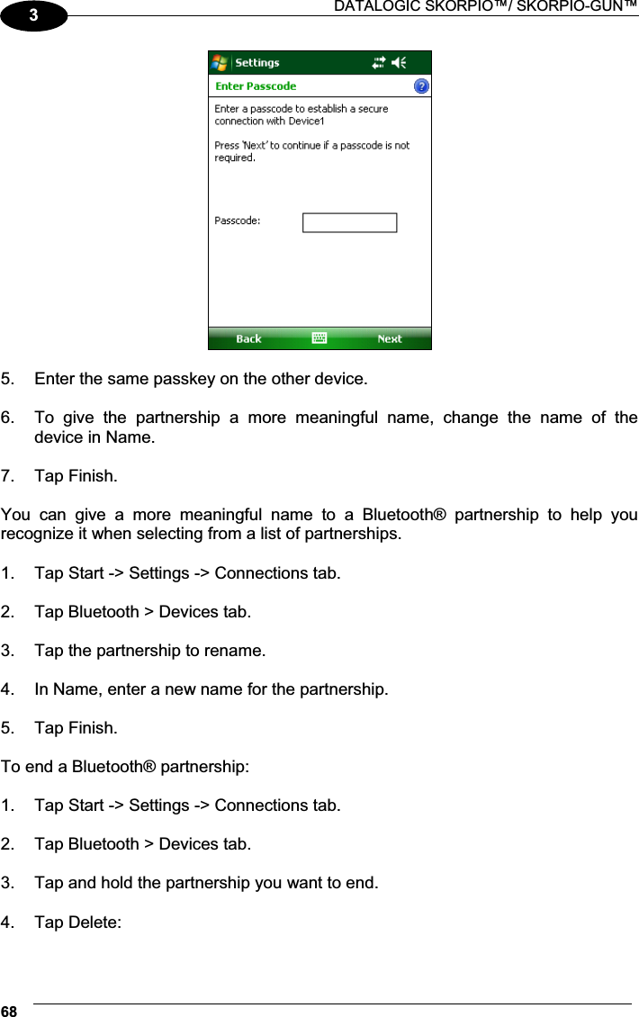  DATALOGIC SKORPIO™/ SKORPIO-GUN™ 683  5.  Enter the same passkey on the other device.  6.  To  give  the  partnership  a  more  meaningful  name,  change  the  name  of  the device in Name.  7.  Tap Finish.  You  can  give  a  more  meaningful  name  to  a  Bluetooth®  partnership  to  help  you recognize it when selecting from a list of partnerships.  1.  Tap Start -&gt; Settings -&gt; Connections tab.   2.  Tap Bluetooth &gt; Devices tab.  3.  Tap the partnership to rename.  4.  In Name, enter a new name for the partnership.  5.  Tap Finish.  To end a Bluetooth® partnership:  1.  Tap Start -&gt; Settings -&gt; Connections tab.   2.  Tap Bluetooth &gt; Devices tab.  3.  Tap and hold the partnership you want to end.  4.  Tap Delete:  