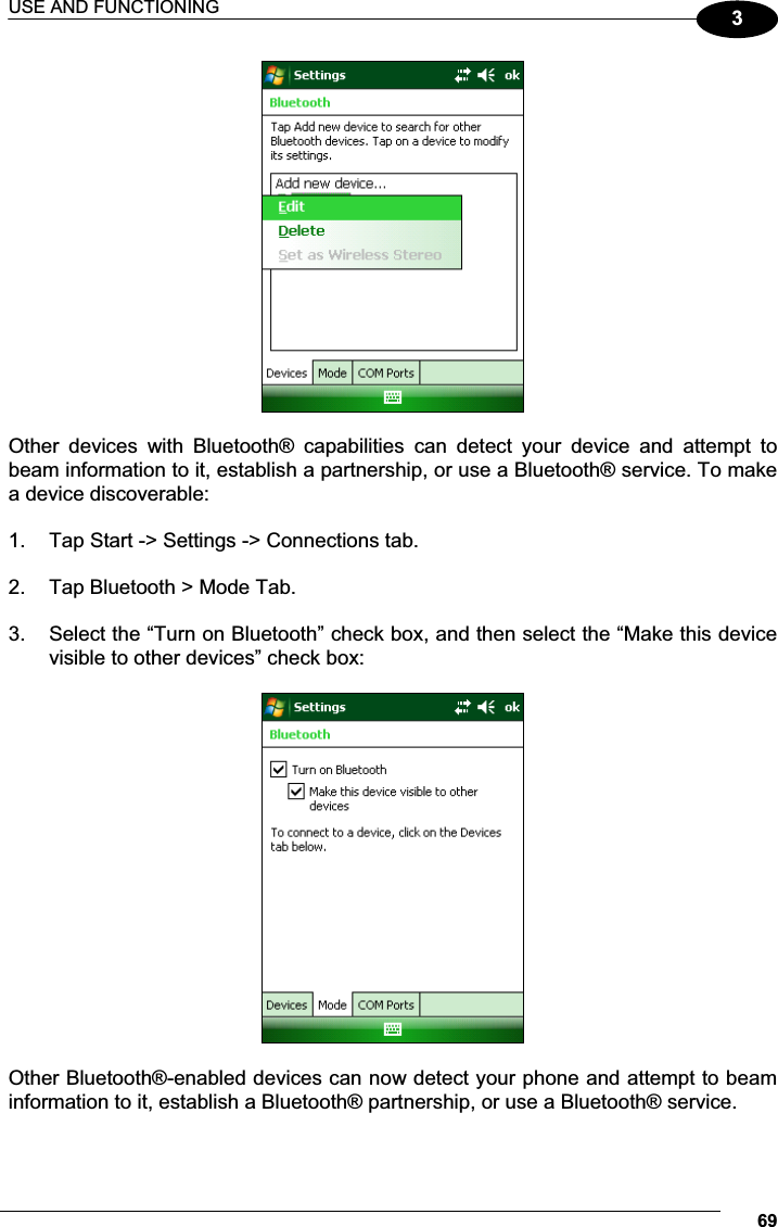 USE AND FUNCTIONING 693  Other  devices  with  Bluetooth®  capabilities  can  detect  your  device  and  attempt  to beam information to it, establish a partnership, or use a Bluetooth® service. To make a device discoverable:  1.  Tap Start -&gt; Settings -&gt; Connections tab.   2.  Tap Bluetooth &gt; Mode Tab.  3.  Select the “Turn on Bluetooth” check box, and then select the “Make this device visible to other devices” check box:    Other Bluetooth®-enabled devices can now detect your phone and attempt to beam information to it, establish a Bluetooth® partnership, or use a Bluetooth® service. 