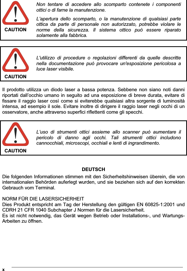  x CAUTION Non  tentare  di  accedere  allo  scomparto  contenete  i  componenti ottici o di farne la manutenzione. L’apertura  dello  scomparto,  o  la  manutenzione  di  qualsiasi  parte ottica  da  parte  di  personale  non  autorizzato,  potrebbe  violare  le norme  della  sicurezza.  Il  sistema  ottico  può  essere  riparato solamente alla fabbrica.  CAUTION L&apos;utilizzo  di  procedure  o  regolazioni  differenti  da  quelle  descritte nella  documentazione  può  provocare  un&apos;esposizione  pericolosa  a luce laser visibile.  Il  prodotto  utilizza  un  diodo  laser  a  bassa  potenza.  Sebbene  non  siano  noti  danni riportati dall’occhio umano in seguito ad una esposizione di breve durata, evitare di fissare il  raggio  laser  così come si eviterebbe qualsiasi altra sorgente di luminosità intensa, ad esempio il sole. Evitare inoltre di dirigere il raggio laser negli occhi di un osservatore, anche attraverso superfici riflettenti come gli specchi.  CAUTION L’uso  di  strumenti  ottici  assieme  allo  scanner  può  aumentare  il pericolo  di  danno  agli  occhi.  Tali  strumenti  ottici  includono cannocchiali, microscopi, occhiali e lenti di ingrandimento.   DEUTSCHDie folgenden Informationen stimmen mit den Sicherheitshinweisen überein, die von internationalen Behörden auferlegt wurden, und sie beziehen sich auf den korrekten Gebrauch vom Terminal.  NORM FÜR DIE LASERSICHERHEIT Dies Produkt entspricht am Tag der Herstellung den gültigen EN 60825-1:2001 und CDRH 21 CFR 1040 Subchapter J Normen für die Lasersicherheit. Es ist nicht notwendig, das Gerät wegen Betrieb oder Installations-, und Wartungs-Arbeiten zu öffnen. 