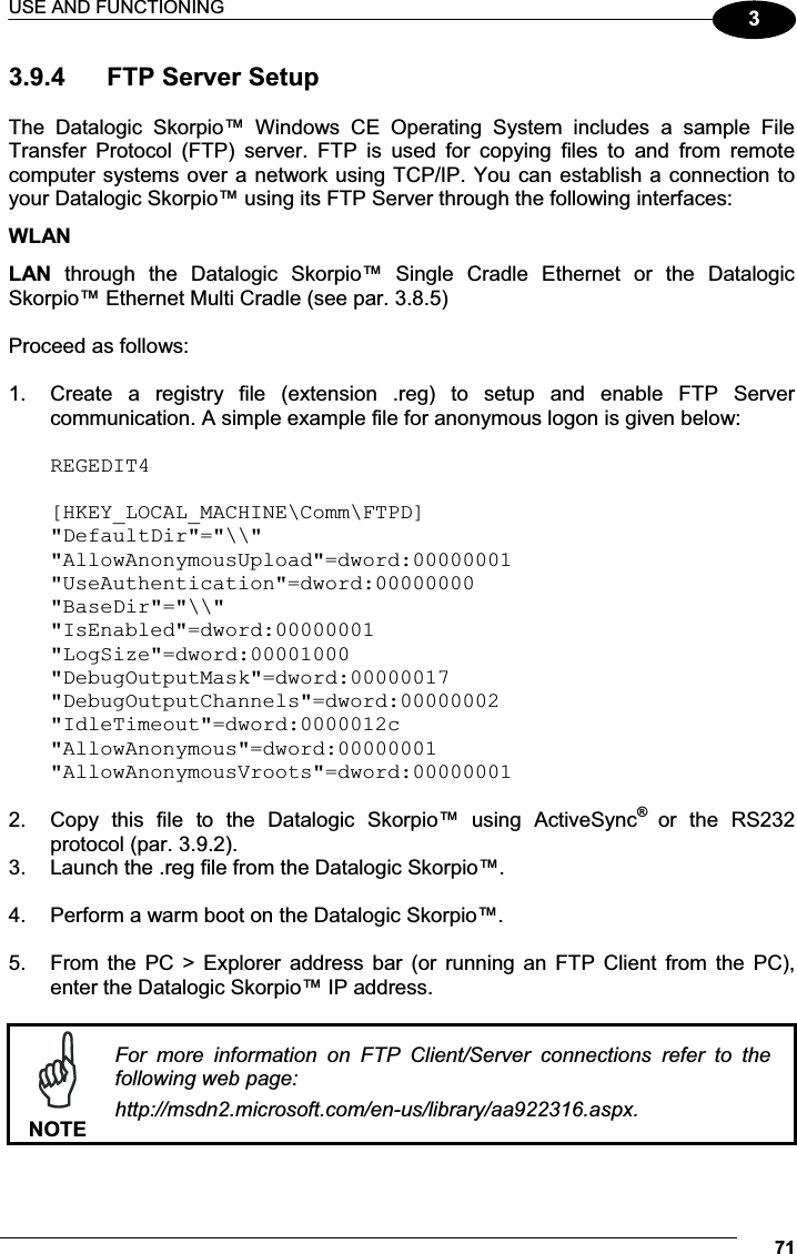 USE AND FUNCTIONING 7133.9.4  FTP Server Setup  The  Datalogic  Skorpio™  Windows  CE  Operating  System  includes  a  sample  File Transfer  Protocol  (FTP)  server.  FTP  is  used  for  copying  files  to  and  from  remote computer systems over a network using TCP/IP. You can establish a connection to your Datalogic Skorpio™ using its FTP Server through the following interfaces: WLAN  LAN  through  the  Datalogic  Skorpio™  Single  Cradle  Ethernet  or  the  Datalogic Skorpio™ Ethernet Multi Cradle (see par. 3.8.5)  Proceed as follows:  1.  Create  a  registry  file  (extension  .reg)  to  setup  and  enable  FTP  Server communication. A simple example file for anonymous logon is given below:  REGEDIT4[HKEY_LOCAL_MACHINE\Comm\FTPD]&quot;DefaultDir&quot;=&quot;\\&quot;&quot;AllowAnonymousUpload&quot;=dword:00000001&quot;UseAuthentication&quot;=dword:00000000&quot;BaseDir&quot;=&quot;\\&quot;&quot;IsEnabled&quot;=dword:00000001&quot;LogSize&quot;=dword:00001000&quot;DebugOutputMask&quot;=dword:00000017&quot;DebugOutputChannels&quot;=dword:00000002&quot;IdleTimeout&quot;=dword:0000012c&quot;AllowAnonymous&quot;=dword:00000001&quot;AllowAnonymousVroots&quot;=dword:00000001 2.  Copy  this  file  to  the  Datalogic  Skorpio™  using  ActiveSync®  or  the  RS232 protocol (par. 3.9.2). 3.  Launch the .reg file from the Datalogic Skorpio™.  4.  Perform a warm boot on the Datalogic Skorpio™.  5.  From the  PC &gt;  Explorer  address  bar  (or  running  an  FTP  Client  from  the  PC), enter the Datalogic Skorpio™ IP address.   NOTEFor  more  information  on  FTP  Client/Server  connections  refer  to  the following web page: http://msdn2.microsoft.com/en-us/library/aa922316.aspx.  