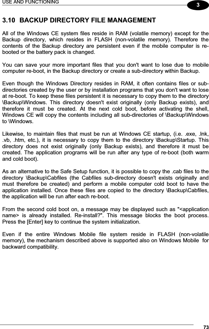 USE AND FUNCTIONING 7333.10  BACKUP DIRECTORY FILE MANAGEMENT  All of the Windows CE system files reside in RAM (volatile memory) except for the Backup  directory,  which  resides  in  FLASH  (non-volatile  memory).  Therefore  the contents  of  the  Backup  directory  are  persistent  even  if  the  mobile  computer  is  re-booted or the battery pack is changed.  You  can  save  your  more  important  files  that  you  don&apos;t  want  to  lose  due  to  mobile computer re-boot, in the Backup directory or create a sub-directory within Backup.  Even though  the  Windows Directory  resides  in  RAM,  it  often  contains  files  or  sub-directories created by the user or by installation programs that you don&apos;t want to lose at re-boot. To keep these files persistent it is necessary to copy them to the directory \Backup\Windows.  This  directory  doesn&apos;t  exist  originally  (only  Backup  exists),  and therefore  it  must  be  created.  At  the  next  cold  boot,  before  activating  the  shell, Windows CE will copy the contents including all sub-directories of \Backup\Windows to \Windows.  Likewise, to maintain files that must be run at Windows CE startup, (i.e. .exe, .lnk, .vb,  .htm,  etc.),  it  is  necessary to  copy them  to  the  directory \Backup\Startup.  This directory  does  not  exist  originally  (only  Backup  exists),  and  therefore  it  must  be created. The application programs  will  be  run after any type  of  re-boot  (both  warm and cold boot).  As an alternative to the Safe Setup function, it is possible to copy the .cab files to the directory  \Backup\Cabfiles  (the  Cabfiles  sub-directory  doesn&apos;t  exists  originally  and must  therefore  be  created)  and  perform  a  mobile  computer  cold  boot  to  have  the application  installed.  Once  these  files  are  copied  to  the  directory  \Backup\Cabfiles, the application will be run after each re-boot.  From the second cold boot on, a message may be displayed such as &quot;&lt;application name&gt;  is  already  installed.  Re-install?&quot;.  This  message  blocks  the  boot  process. Press the [Enter] key to continue the system initialization.  Even  if  the  entire  Windows  Mobile  file  system  reside  in  FLASH  (non-volatile memory), the mechanism described above is supported also on Windows Mobile  for backward compatibility.  