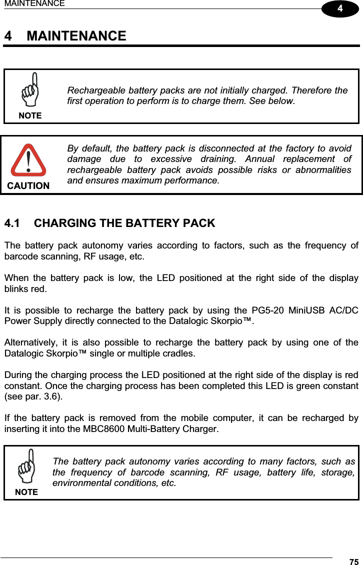 MAINTENANCE 7544  MAINTENANCE    NOTERechargeable battery packs are not initially charged. Therefore the first operation to perform is to charge them. See below.   CAUTION By default,  the battery  pack is  disconnected  at the  factory to  avoid damage  due  to  excessive  draining.  Annual  replacement  of rechargeable  battery  pack  avoids  possible  risks  or  abnormalities and ensures maximum performance.   4.1  CHARGING THE BATTERY PACK  The  battery  pack  autonomy  varies  according  to  factors,  such  as  the  frequency  of barcode scanning, RF usage, etc.  When  the  battery  pack  is  low,  the  LED  positioned  at  the  right  side  of  the  display blinks red.  It  is  possible  to  recharge  the  battery  pack  by  using  the  PG5-20  MiniUSB  AC/DC Power Supply directly connected to the Datalogic Skorpio™.  Alternatively,  it  is  also  possible  to  recharge  the  battery  pack  by  using  one  of  the  Datalogic Skorpio™ single or multiple cradles.  During the charging process the LED positioned at the right side of the display is red constant. Once the charging process has been completed this LED is green constant (see par. 3.6).  If  the  battery  pack  is  removed  from  the  mobile  computer,  it  can  be  recharged  by inserting it into the MBC8600 Multi-Battery Charger.   NOTEThe  battery  pack  autonomy  varies  according  to  many  factors,  such  as the  frequency  of  barcode  scanning,  RF  usage,  battery  life,  storage, environmental conditions, etc.  
