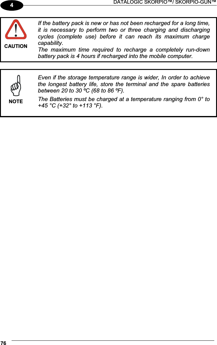  DATALOGIC SKORPIO™/ SKORPIO-GUN™ 764 CAUTION If the battery pack is new or has not been recharged for a long time, it  is  necessary  to  perform  two  or  three  charging  and  discharging cycles  (complete  use)  before  it  can  reach  its  maximum  charge capability. The  maximum  time  required  to  recharge  a  completely  run-down battery pack is 4 hours if recharged into the mobile computer.   NOTEEven if the storage temperature range is wider, In order to achieve the  longest  battery  life,  store  the  terminal  and  the  spare  batteries between 20 to 30 ºC (68 to 86 ºF). The Batteries must be charged at a temperature ranging from 0° to +45 °C (+32° to +113 °F). 
