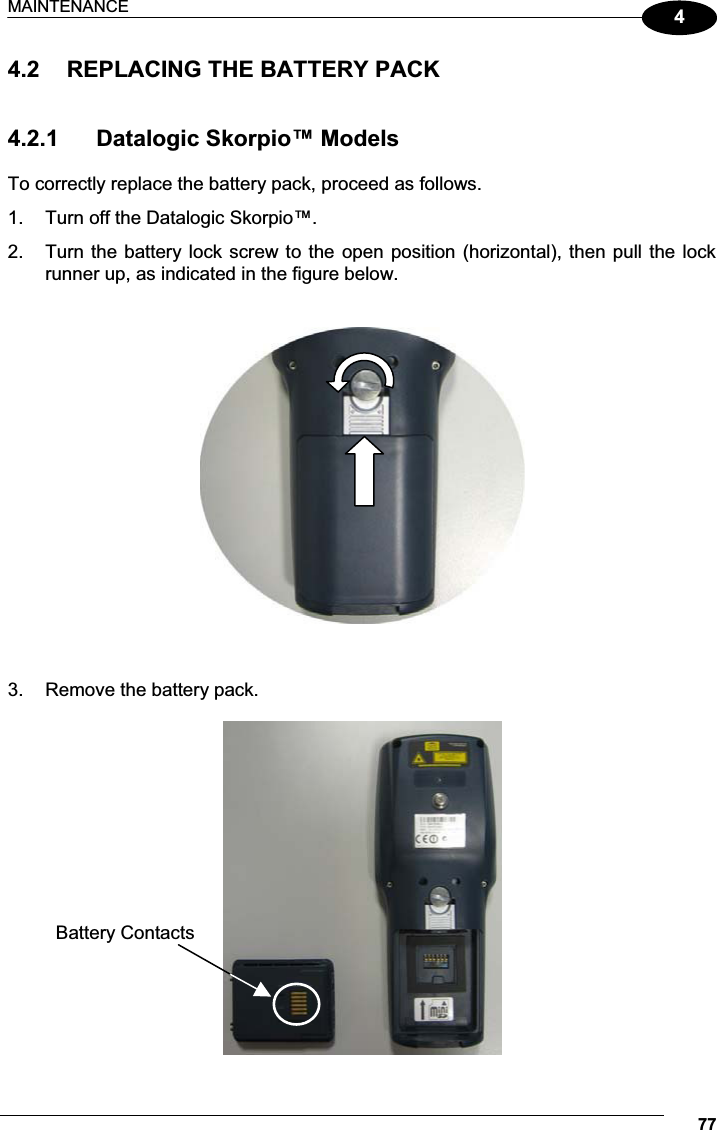 MAINTENANCE 7744.2  REPLACING THE BATTERY PACK   4.2.1  Datalogic Skorpio™ Models  To correctly replace the battery pack, proceed as follows. 1.  Turn off the Datalogic Skorpio™. 2.  Turn the battery lock screw to the  open position (horizontal), then pull the lock runner up, as indicated in the figure below.      3.  Remove the battery pack.   Battery Contacts 