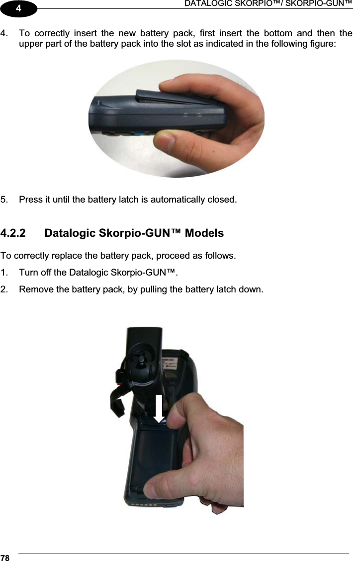  DATALOGIC SKORPIO™/ SKORPIO-GUN™ 7844.  To  correctly  insert  the  new  battery  pack,  first  insert  the  bottom  and  then  the upper part of the battery pack into the slot as indicated in the following figure:    5.  Press it until the battery latch is automatically closed.   4.2.2  Datalogic Skorpio-GUN™ Models  To correctly replace the battery pack, proceed as follows. 1.  Turn off the Datalogic Skorpio-GUN™. 2.  Remove the battery pack, by pulling the battery latch down.      