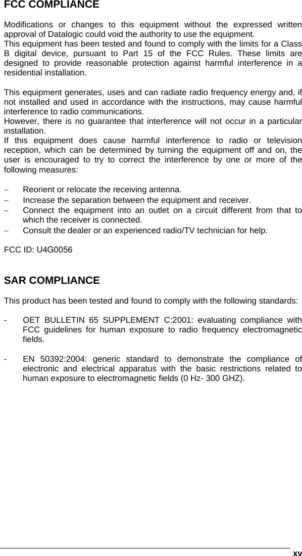      xvFCC COMPLIANCE  Modifications or changes to this equipment without the expressed written approval of Datalogic could void the authority to use the equipment. This equipment has been tested and found to comply with the limits for a Class B digital device, pursuant to Part 15 of the FCC Rules. These limits are designed to provide reasonable protection against harmful interference in a residential installation.   This equipment generates, uses and can radiate radio frequency energy and, if not installed and used in accordance with the instructions, may cause harmful interference to radio communications. However, there is no guarantee that interference will not occur in a particular installation. If this equipment does cause harmful interference to radio or television reception, which can be determined by turning the equipment off and on, the user is encouraged to try to correct the interference by one or more of the following measures:  −  Reorient or relocate the receiving antenna. −  Increase the separation between the equipment and receiver. −  Connect the equipment into an outlet on a circuit different from that to which the receiver is connected. −  Consult the dealer or an experienced radio/TV technician for help.  FCC ID: U4G0056   SAR COMPLIANCE  This product has been tested and found to comply with the following standards:  -  OET BULLETIN 65 SUPPLEMENT C:2001: evaluating compliance with FCC guidelines for human exposure to radio frequency electromagnetic fields.  -  EN 50392:2004: generic standard to demonstrate the compliance of electronic and electrical apparatus with the basic restrictions related to human exposure to electromagnetic fields (0 Hz- 300 GHZ).   