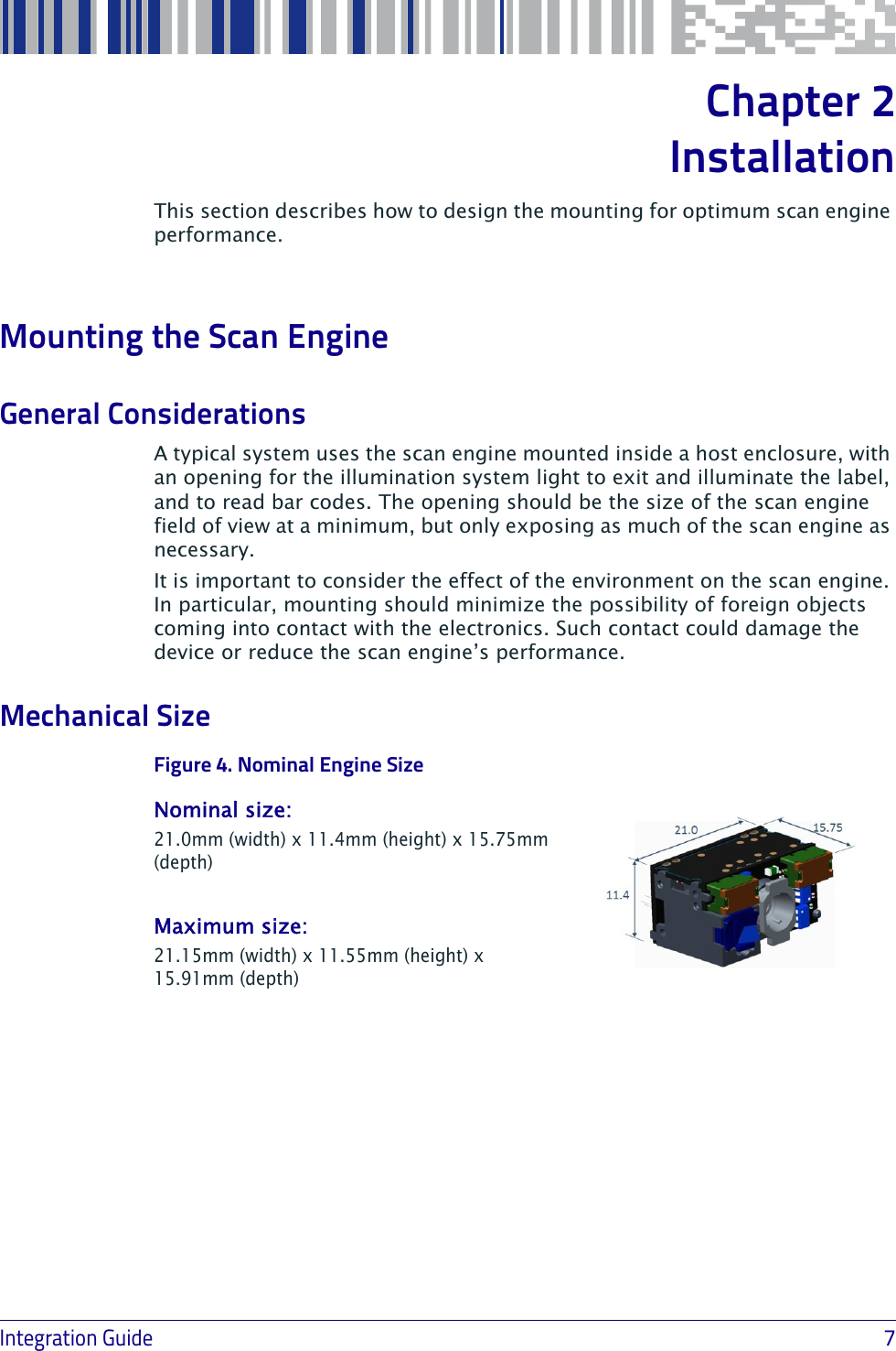 Integration Guide                             7Chapter 2Installation This section describes how to design the mounting for optimum scan engine performance.Mounting the Scan EngineGeneral ConsiderationsA typical system uses the scan engine mounted inside a host enclosure, with an opening for the illumination system light to exit and illuminate the label, and to read bar codes. The opening should be the size of the scan engine field of view at a minimum, but only exposing as much of the scan engine as necessary. It is important to consider the effect of the environment on the scan engine. In particular, mounting should minimize the possibility of foreign objects coming into contact with the electronics. Such contact could damage the device or reduce the scan engine’s performance.Mechanical SizeFigure 4Nominal size: 21.0mm (width) x 11.4mm (height) x 15.75mm (depth)Maximum size: 21.15mm (width) x 11.55mm (height) x 15.91mm (depth). Nominal Engine Size