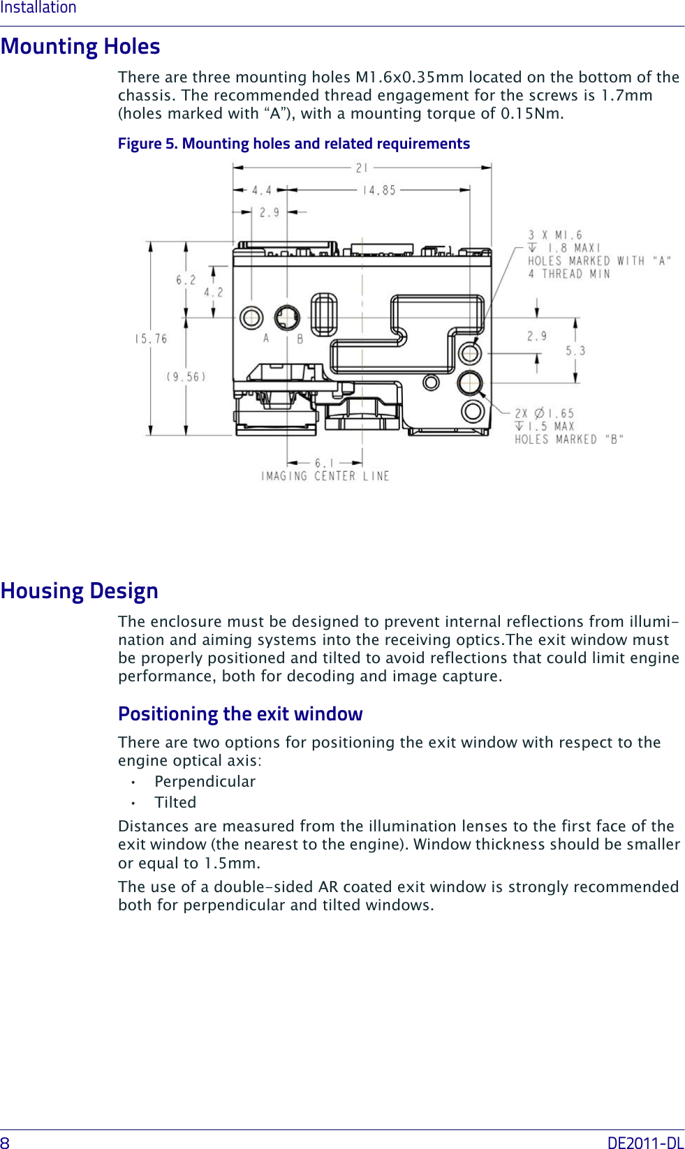Installation8DE2011-DLMounting HolesThere are three mounting holes M1.6x0.35mm located on the bottom of the chassis. The recommended thread engagement for the screws is 1.7mm (holes marked with “A”), with a mounting torque of 0.15Nm.Figure 5. Mounting holes and related requirementsHousing DesignThe enclosure must be designed to prevent internal reflections from illumi-nation and aiming systems into the receiving optics.The exit window must be properly positioned and tilted to avoid reflections that could limit engine performance, both for decoding and image capture. Positioning the exit windowThere are two options for positioning the exit window with respect to the engine optical axis:• Perpendicular•Tilted Distances are measured from the illumination lenses to the first face of the exit window (the nearest to the engine). Window thickness should be smaller or equal to 1.5mm.The use of a double-sided AR coated exit window is strongly recommended both for perpendicular and tilted windows.