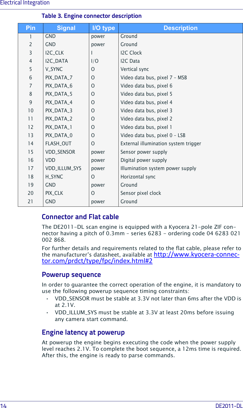 Electrical Integration14DE2011-DLTable 3. Engine connector descriptionGND power Ground2GND power Ground3I2C_CLK II2C Clock4 I2C_DATA I/O I2C Data 5V_SYNC OVertical sync6PIX_DATA_7 OVideo data bus, pixel 7 – MSB7PIX_DATA_6 OVideo data bus, pixel 68PIX_DATA_5 OVideo data bus, pixel 59PIX_DATA_4 OVideo data bus, pixel 410 PIX_DATA_3 OVideo data bus, pixel 311 PIX_DATA_2 OVideo data bus, pixel 212 PIX_DATA_1 OVideo data bus, pixel 113 PIX_DATA_0 OVideo data bus, pixel 0 – LSB14 FLASH_OUT OExternal illumination system trigger15 VDD_SENSOR power Sensor power supply16 VDD power Digital power supply17 VDD_ILLUM_SYS power Illumination system power supply18 H_SYNC OHorizontal sync19 GND power Ground20 PIX_CLK OSensor pixel clock21 GND power GroundConnector and Flat cableThe DE2011-DL scan engine is equipped with a Kyocera 21-pole ZIF con-nector having a pitch of 0.3mm – series 6283 - ordering code 04 6283 021 002 868.For further details and requirements related to the flat cable, please refer to the manufacturer’s datasheet, available athttp://www.kyocera‐connec‐tor.com/prdct/type/fpc/index.html#2Powerup sequenceIn order to guarantee the correct operation of the engine, it is mandatory to use the following powerup sequence timing constraints:• VDD_SENSOR must be stable at 3.3V not later than 6ms after the VDD is at 2.1V.• VDD_ILLUM_SYS must be stable at 3.3V at least 20ms before issuing any camera start command.Engine latency at powerupAt powerup the engine begins executing the code when the power supply level reaches 2.1V. To complete the boot sequence, a 12ms time is required. After this, the engine is ready to parse commands.Pin Signal I/O type Description1