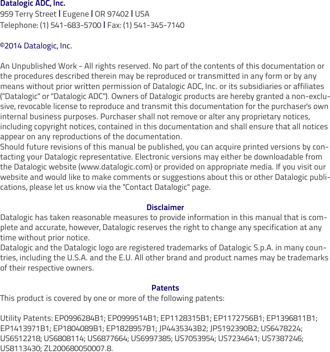 Datalogic ADC, Inc.959 Terry Street | Eugene | OR 97402 | USATelephone: (1) 541-683-5700 | Fax: (1) 541-345-7140©2014 Datalogic, Inc.An Unpublished Work - All rights reserved. No part of the contents of this documentation or the procedures described therein may be reproduced or transmitted in any form or by any means without prior written permission of Datalogic ADC, Inc. or its subsidiaries or affiliates (&quot;Datalogic&quot; or &quot;Datalogic ADC&quot;). Owners of Datalogic products are hereby granted a non-exclu-sive, revocable license to reproduce and transmit this documentation for the purchaser&apos;s own internal business purposes. Purchaser shall not remove or alter any proprietary notices, including copyright notices, contained in this documentation and shall ensure that all notices appear on any reproductions of the documentation.Should future revisions of this manual be published, you can acquire printed versions by con-tacting your Datalogic representative. Electronic versions may either be downloadable from the Datalogic website (www.datalogic.com) or provided on appropriate media. If you visit our website and would like to make comments or suggestions about this or other Datalogic publi-cations, please let us know via the &quot;Contact Datalogic&quot; page.DisclaimerDatalogic has taken reasonable measures to provide information in this manual that is com-plete and accurate, however, Datalogic reserves the right to change any specification at any time without prior notice.Datalogic and the Datalogic logo are registered trademarks of Datalogic S.p.A. in many coun-tries, including the U.S.A. and the E.U. All other brand and product names may be trademarks of their respective owners.PatentsThis product is covered by one or more of the following patents:Utility Patents: EP0996284B1; EP0999514B1; EP1128315B1; EP1172756B1; EP1396811B1; EP1413971B1; EP1804089B1; EP1828957B1; JP4435343B2; JP5192390B2; US6478224; US6512218; US6808114; US6877664; US6997385; US7053954; US7234641; US7387246; US8113430; ZL200680050007.8.