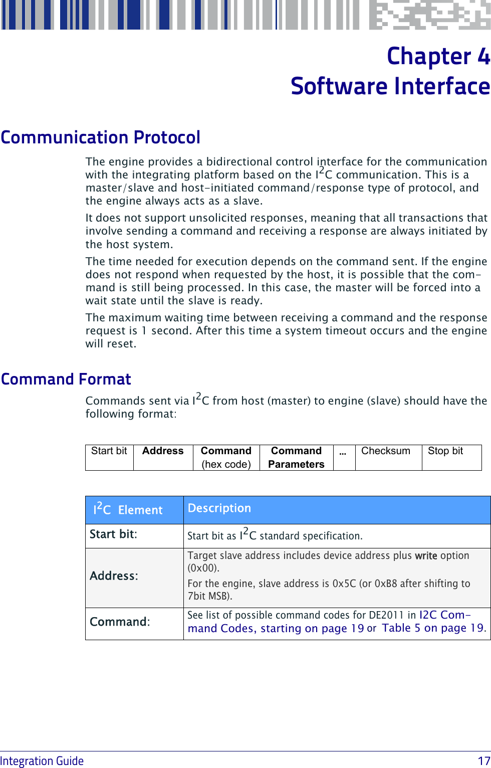 Integration Guide                            17Chapter 4Software Interface Communication ProtocolThe engine provides a bidirectional control interface for the communication with the integrating platform based on the I2C communication. This is a master/slave and host-initiated command/response type of protocol, and the engine always acts as a slave.It does not support unsolicited responses, meaning that all transactions that involve sending a command and receiving a response are always initiated by the host system.The time needed for execution depends on the command sent. If the engine does not respond when requested by the host, it is possible that the com-mand is still being processed. In this case, the master will be forced into a wait state until the slave is ready.The maximum waiting time between receiving a command and the response request is 1 second. After this time a system timeout occurs and the engine will reset.Command FormatCommands sent via I2C from host (master) to engine (slave) should have the following format:Start bit  Address Command (hex code)Command Parameters…Checksum Stop bit I2C  Element DescriptionStart bit:Start bit as I2C standard specification.Address: Target slave address includes device address plus write option (0x00).For the engine, slave address is 0x5C (or 0xB8 after shifting to 7bit MSB). Command:See list of possible command codes for DE2011 in I2C Com-mand Codes, starting on page 19 or  Table 5 on page 19.