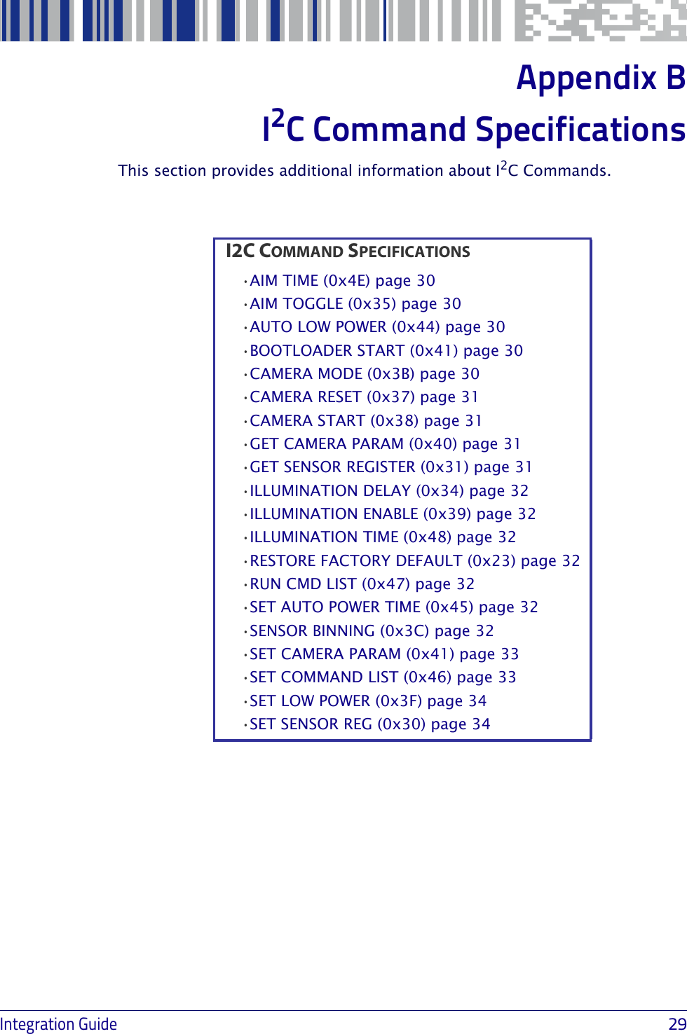Integration Guide                            29Appendix BI2C Command SpecificationsThis section provides additional information about I2C Commands.C COMMAND SPECIFICATIONS•AIM TIME (0x4E) page 30•AIM TOGGLE (0x35) page 30•AUTO LOW POWER (0x44) page 30•BOOTLOADER START (0x41) page 30•CAMERA MODE (0x3B) page 30•CAMERA RESET (0x37) page 31•CAMERA START (0x38) page 31•GET CAMERA PARAM (0x40) page 31•GET SENSOR REGISTER (0x31) page 31•ILLUMINATION DELAY (0x34) page 32•ILLUMINATION ENABLE (0x39) page 32•ILLUMINATION TIME (0x48) page 32•RESTORE FACTORY DEFAULT (0x23) page 32•RUN CMD LIST (0x47) page 32•SET AUTO POWER TIME (0x45) page 32•SENSOR BINNING (0x3C) page 32•SET CAMERA PARAM (0x41) page 33•SET COMMAND LIST (0x46) page 33•SET LOW POWER (0x3F) page 34•SET SENSOR REG (0x30) page 34I2