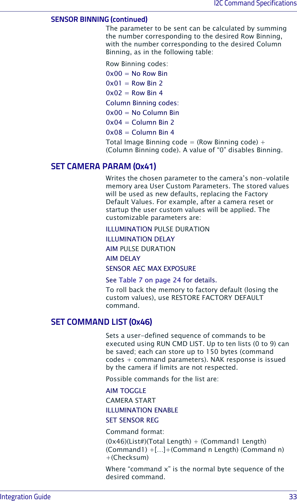 I2C Command SpecificationsIntegration Guide                            33SENSOR BINNING (continued)The parameter to be sent can be calculated by summing the number corresponding to the desired Row Binning, with the number corresponding to the desired Column Binning, as in the following table:Row Binning codes:0x00 = No Row Bin0x01 = Row Bin 20x02 = Row Bin 4Column Binning codes:0x00 = No Column Bin0x04 = Column Bin 20x08 = Column Bin 4Total Image Binning code = (Row Binning code) + (Column Binning code). A value of “0” disables Binning.SET CAMERA PARAM (0x41)Writes the chosen parameter to the camera’s non-volatile memory area User Custom Parameters. The stored values will be used as new defaults, replacing the Factory Default Values. For example, after a camera reset or startup the user custom values will be applied. The customizable parameters are:ILLUMINATION PULSE DURATIONILLUMINATION DELAYAIM PULSE DURATIONAIM DELAYSENSOR AEC MAX EXPOSURESee Table 7 on page 24 for details.To roll back the memory to factory default (losing the custom values), use RESTORE FACTORY DEFAULT command.SET COMMAND LIST (0x46)Sets a user-defined sequence of commands to be executed using RUN CMD LIST. Up to ten lists (0 to 9) can be saved; each can store up to 150 bytes (command codes + command parameters). NAK response is issued by the camera if limits are not respected. Possible commands for the list are:AIM TOGGLE CAMERA STARTILLUMINATION ENABLESET SENSOR REGCommand format:(0x46)(List#)(Total Length) + (Command1 Length) (Command1) +[…]+(Command n Length) (Command n) +(Checksum)Where “command x” is the normal byte sequence of the desired command. 