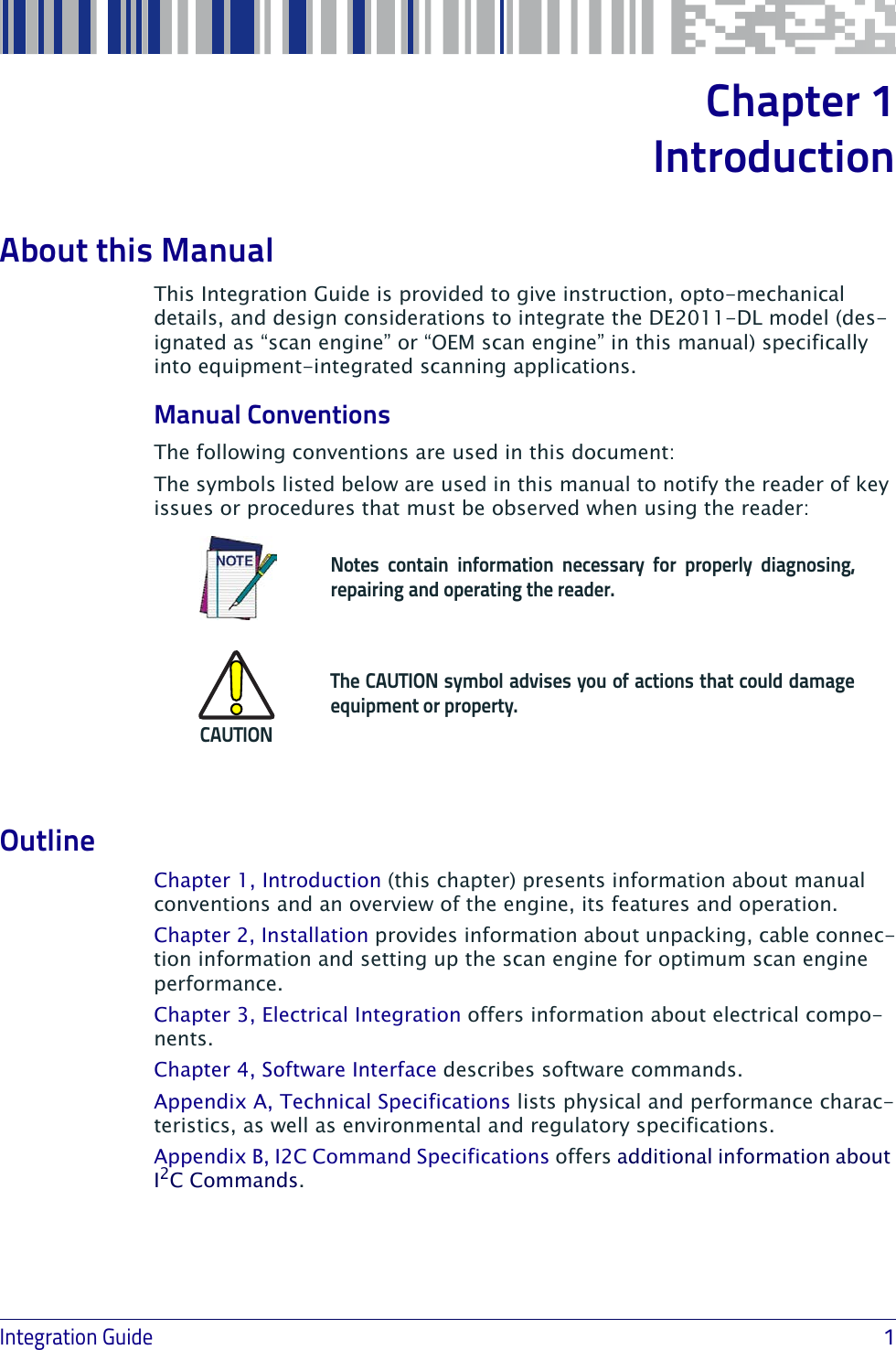 Integration Guide                            1Chapter 1IntroductionAbout this ManualThis Integration Guide is provided to give instruction, opto-mechanical details, and design considerations to integrate the DE2011-DL model (des-ignated as “scan engine” or “OEM scan engine” in this manual) specifically into equipment-integrated scanning applications.Manual ConventionsThe following conventions are used in this document:The symbols listed below are used in this manual to notify the reader of key issues or procedures that must be observed when using the reader:Notes contain information necessary for properly diagnosing, repairing and operating the reader.CAUTIONThe CAUTION symbol advises you of actions that could damage equipment or property.OutlineChapter 1, Introduction (this chapter) presents information about manual conventions and an overview of the engine, its features and operation.Chapter 2, Installation provides information about unpacking, cable connec-tion information and setting up the scan engine for optimum scan engine performance.Chapter 3, Electrical Integration offers information about electrical compo-nents.Chapter 4, Software Interface describes software commands.Appendix A, Technical Specifications lists physical and performance charac-teristics, as well as environmental and regulatory specifications. Appendix B, I2C Command Specifications offers additional information about I2C Commands.