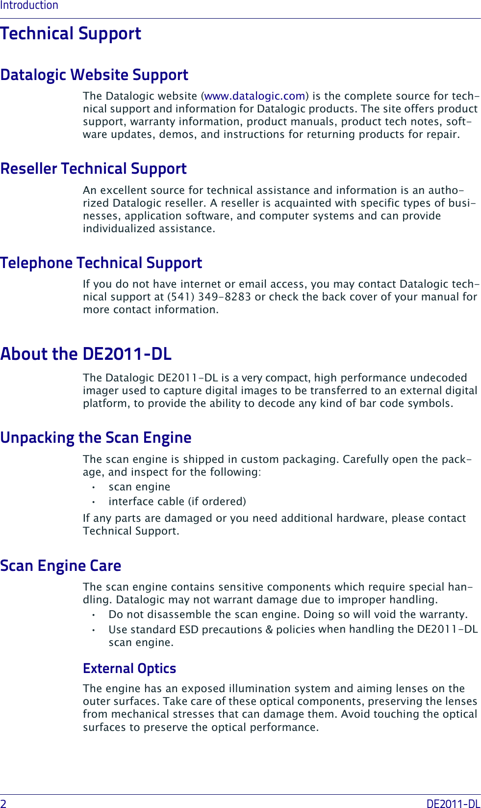 Introduction2DE2011-DLTechnical SupportDatalogic Website SupportThe Datalogic website (www.datalogic.com) is the complete source for tech-nical support and information for Datalogic products. The site offers product support, warranty information, product manuals, product tech notes, soft-ware updates, demos, and instructions for returning products for repair. Reseller Technical SupportAn excellent source for technical assistance and information is an autho-rized Datalogic reseller. A reseller is acquainted with specific types of busi-nesses, application software, and computer systems and can provide individualized assistance. Telephone Technical SupportIf you do not have internet or email access, you may contact Datalogic tech-nical support at (541) 349-8283 or check the back cover of your manual for more contact information.About the DE2011-DL The Datalogic DE2011-DL is a very compact, high performance undecoded imager used to capture digital images to be transferred to an external digital platform, to provide the ability to decode any kind of bar code symbols.Unpacking the Scan EngineThe scan engine is shipped in custom packaging. Carefully open the pack-age, and inspect for the following:•scan engine• interface cable (if ordered)If any parts are damaged or you need additional hardware, please contact Technical Support.Scan Engine CareThe scan engine contains sensitive components which require special han-dling. Datalogic may not warrant damage due to improper handling.• Do not disassemble the scan engine. Doing so will void the warranty.• Use standard ESD precautions &amp; policies when handling the DE2011-DL scan engine.External OpticsThe engine has an exposed illumination system and aiming lenses on the outer surfaces. Take care of these optical components, preserving the lenses from mechanical stresses that can damage them. Avoid touching the optical surfaces to preserve the optical performance.