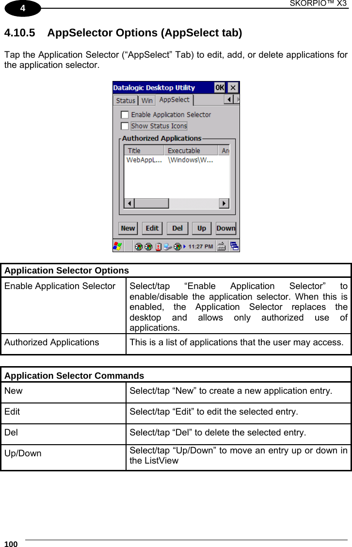 1 SKORPIO™ X3    100 4 4.10.5  AppSelector Options (AppSelect tab)  Tap the Application Selector (“AppSelect” Tab) to edit, add, or delete applications for the application selector.    Application Selector Options Enable Application Selector Select/tap “Enable Application Selector” to enable/disable the application selector. When this is enabled, the Application Selector replaces the desktop and allows only authorized use of applications. Authorized Applications  This is a list of applications that the user may access.  Application Selector Commands New  Select/tap “New” to create a new application entry. Edit  Select/tap “Edit” to edit the selected entry. Del  Select/tap “Del” to delete the selected entry. Up/Down  Select/tap “Up/Down” to move an entry up or down in the ListView  
