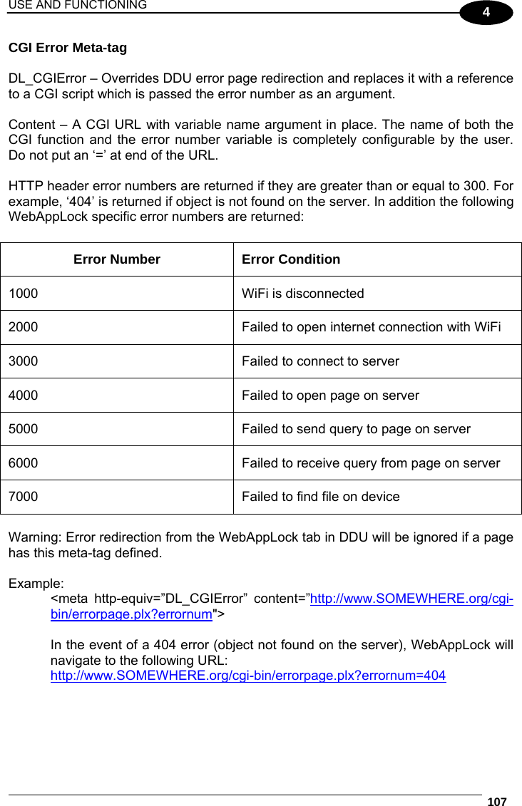 USE AND FUNCTIONING  107  4 CGI Error Meta-tag  DL_CGIError – Overrides DDU error page redirection and replaces it with a reference to a CGI script which is passed the error number as an argument.   Content – A CGI URL with variable name argument in place. The name of both the CGI function and the error number variable is completely configurable by the user. Do not put an ‘=’ at end of the URL.  HTTP header error numbers are returned if they are greater than or equal to 300. For example, ‘404’ is returned if object is not found on the server. In addition the following WebAppLock specific error numbers are returned:  Error Number  Error Condition 1000  WiFi is disconnected 2000  Failed to open internet connection with WiFi 3000  Failed to connect to server 4000  Failed to open page on server 5000   Failed to send query to page on server 6000  Failed to receive query from page on server 7000  Failed to find file on device  Warning: Error redirection from the WebAppLock tab in DDU will be ignored if a page has this meta-tag defined.  Example: &lt;meta http-equiv=”DL_CGIError” content=”http://www.SOMEWHERE.org/cgi-bin/errorpage.plx?errornum&quot;&gt;  In the event of a 404 error (object not found on the server), WebAppLock will navigate to the following URL: http://www.SOMEWHERE.org/cgi-bin/errorpage.plx?errornum=404 
