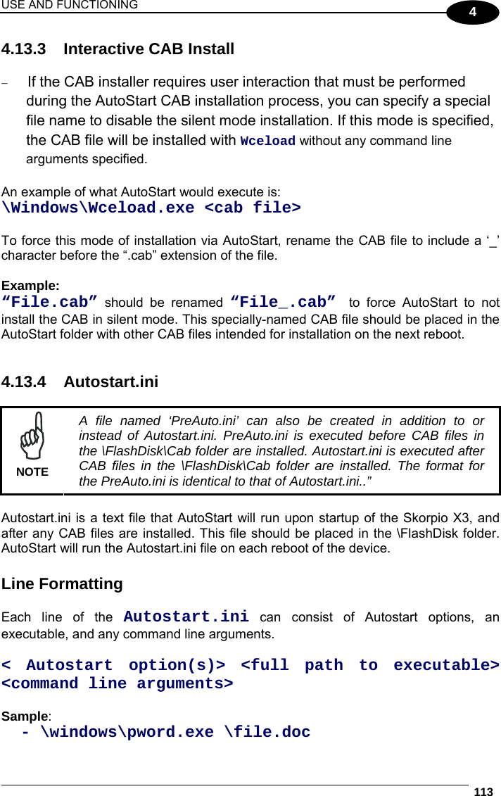 USE AND FUNCTIONING  113  4 4.13.3  Interactive CAB Install   If the CAB installer requires user interaction that must be performed during the AutoStart CAB installation process, you can specify a special file name to disable the silent mode installation. If this mode is specified, the CAB file will be installed with Wceload without any command line arguments specified.  An example of what AutoStart would execute is:  \Windows\Wceload.exe &lt;cab file&gt;  To force this mode of installation via AutoStart, rename the CAB file to include a ‘_’ character before the “.cab” extension of the file.  Example: “File.cab” should be renamed “File_.cab”  to force AutoStart to not install the CAB in silent mode. This specially-named CAB file should be placed in the AutoStart folder with other CAB files intended for installation on the next reboot.   4.13.4 Autostart.ini   NOTE A file named ‘PreAuto.ini’ can also be created in addition to or instead of Autostart.ini. PreAuto.ini is executed before CAB files in the \FlashDisk\Cab folder are installed. Autostart.ini is executed after CAB files in the \FlashDisk\Cab folder are installed. The format for the PreAuto.ini is identical to that of Autostart.ini..”  Autostart.ini is a text file that AutoStart will run upon startup of the Skorpio X3, and after any CAB files are installed. This file should be placed in the \FlashDisk folder. AutoStart will run the Autostart.ini file on each reboot of the device.  Line Formatting  Each line of the Autostart.ini can consist of Autostart options, an executable, and any command line arguments.  &lt; Autostart option(s)&gt; &lt;full path to executable&gt; &lt;command line arguments&gt;  Sample:    - \windows\pword.exe \file.doc 
