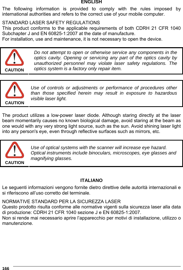 6    166 ENGLISH The following information is provided to comply with the rules imposed by international authorities and refers to the correct use of your mobile computer. STANDARD LASER SAFETY REGULATIONS This product conforms to the applicable requirements of both CDRH 21 CFR 1040 Subchapter J and EN 60825-1:2007 at the date of manufacture. For installation, use and maintenance, it is not necessary to open the device.   CAUTION Do not attempt to open or otherwise service any components in the optics cavity. Opening or servicing any part of the optics cavity by unauthorized personnel may violate laser safety regulations. The optics system is a factory only repair item.   CAUTION Use of controls or adjustments or performance of procedures other than those specified herein may result in exposure to hazardous visible laser light.  The product utilizes a low-power laser diode. Although staring directly at the laser beam momentarily causes no known biological damage, avoid staring at the beam as one would with any very strong light source, such as the sun. Avoid shining laser light into any person&apos;s eye, even through reflective surfaces such as mirrors, etc.   CAUTION Use of optical systems with the scanner will increase eye hazard. Optical instruments include binoculars, microscopes, eye glasses and magnifying glasses.   ITALIANO Le seguenti informazioni vengono fornite dietro direttive delle autorità internazionali e si riferiscono all’uso corretto del terminale. NORMATIVE STANDARD PER LA SICUREZZA LASER Questo prodotto risulta conforme alle normative vigenti sulla sicurezza laser alla data di produzione: CDRH 21 CFR 1040 sezione J e EN 60825-1:2007. Non si rende mai necessario aprire l’apparecchio per motivi di installazione, utilizzo o manutenzione. 