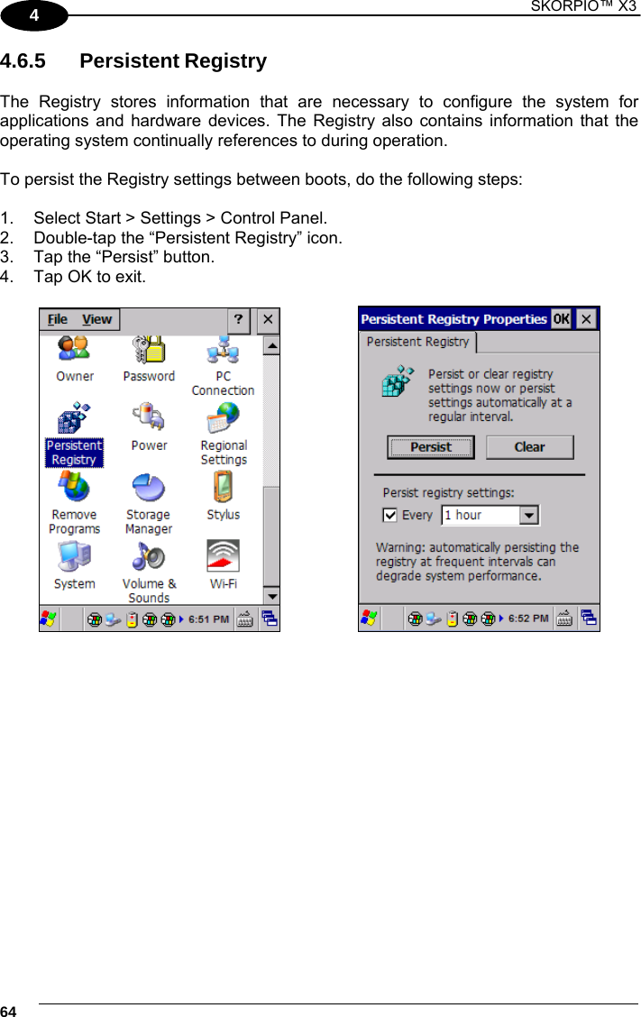 1 SKORPIO™ X3    64 4 4.6.5 Persistent Registry  The Registry stores information that are necessary to configure the system for applications and hardware devices. The Registry also contains information that the operating system continually references to during operation.   To persist the Registry settings between boots, do the following steps:  1.  Select Start &gt; Settings &gt; Control Panel.   2.  Double-tap the “Persistent Registry” icon. 3.  Tap the “Persist” button. 4.  Tap OK to exit.       