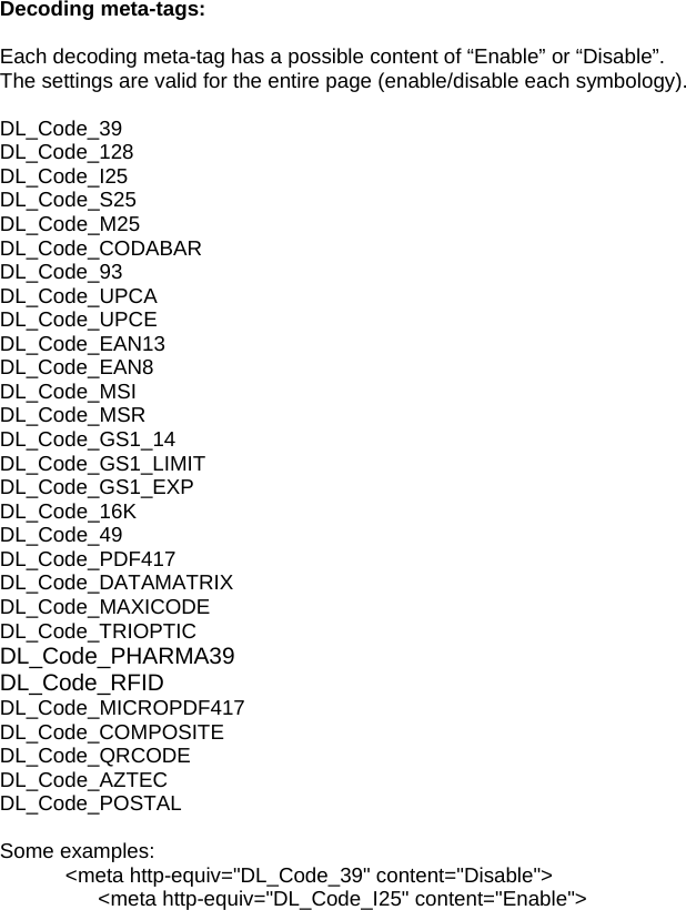 Decoding meta-tags:  Each decoding meta-tag has a possible content of “Enable” or “Disable”. The settings are valid for the entire page (enable/disable each symbology).  DL_Code_39  DL_Code_128 DL_Code_I25 DL_Code_S25                            DL_Code_M25                            DL_Code_CODABAR                  DL_Code_93                     DL_Code_UPCA                         DL_Code_UPCE                         DL_Code_EAN13                        DL_Code_EAN8              DL_Code_MSI                            DL_Code_MSR                           DL_Code_GS1_14                      DL_Code_GS1_LIMIT      DL_Code_GS1_EXP                    DL_Code_16K                            DL_Code_49                               DL_Code_PDF417                      DL_Code_DATAMATRIX  DL_Code_MAXICODE     DL_Code_TRIOPTIC        DL_Code_PHARMA39     DL_Code_RFID               DL_Code_MICROPDF417            DL_Code_COMPOSITE   DL_Code_QRCODE                    DL_Code_AZTEC                        DL_Code_POSTAL                      Some examples: &lt;meta http-equiv=&quot;DL_Code_39&quot; content=&quot;Disable&quot;&gt; &lt;meta http-equiv=&quot;DL_Code_I25&quot; content=&quot;Enable&quot;&gt; 