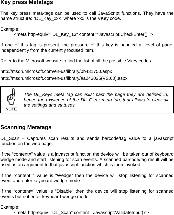 Key press Metatags  The key press meta-tags can be used to call JavaScript functions. They have the name structure: “DL_Key_xxx” where xxx is the VKey code.  Example:   &lt;meta http-equiv=&quot;DL_Key_13&quot; content=&quot;Javascript:CheckEnter();&quot;&gt;  If one of this tag is present, the pressure of this key is handled at level of page, independently from the currently focused item.  Refer to the Microsoft website to find the list of all the possible Vkey codes: http://msdn.microsoft.com/en-us/library/bb431750.aspx  http://msdn.microsoft.com/en-us/library/aa243025(VS.60).aspx     The DL_Keys meta tag can exist past the page they are defined in, hence the existence of the DL_Clear meta-tag, that allows to clear all the settings and statuses. NOTE   Scanning Metatags  DL_Scan – Captures scan results and sends barcode/tag value to a javascript function on the web page.  If the “content=” value is a javascript function the device will be taken out of keyboard wedge mode and start listening for scan events. A scanned barcode/tag result will be used as an argument to that javascript function which is then invoked.   If the “content=” value is “Wedge” then the device will stop listening for scanned event and enter keyboard wedge mode.  If the “content=” value is “Disable” then the device will stop listening for scanned events but not enter keyboard wedge mode.  Example:   &lt;meta http-equiv=”DL_Scan” content=”Javascript:ValidateInput()”&gt;  
