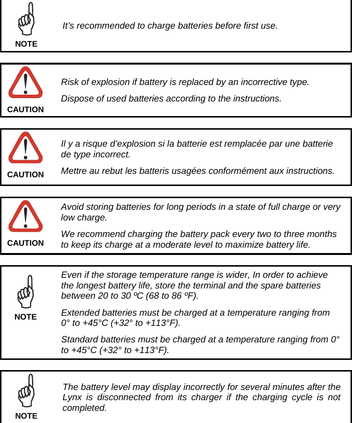   It’s recommended to charge batteries before first use. NOTE   Risk of explosion if battery is replaced by an incorrective type. Dispose of used batteries according to the instructions. CAUTION   Il y a risque d’explosion si la batterie est remplacée par une batterie de type incorrect. Mettre au rebut les batteris usagées conformément aux instructions. CAUTION   Avoid storing batteries for long periods in a state of full charge or very low charge. We recommend charging the battery pack every two to three months to keep its charge at a moderate level to maximize battery life. CAUTION   Even if the storage temperature range is wider, In order to achieve the longest battery life, store the terminal and the spare batteries between 20 to 30 ºC (68 to 86 ºF). Extended batteries must be charged at a temperature ranging from 0° to +45°C (+32° to +113°F). Standard batteries must be charged at a temperature ranging from 0° to +45°C (+32° to +113°F). NOTE   The battery level may display incorrectly for several minutes after the Lynx is disconnected from its charger if the charging cycle is not completed. NOTE  